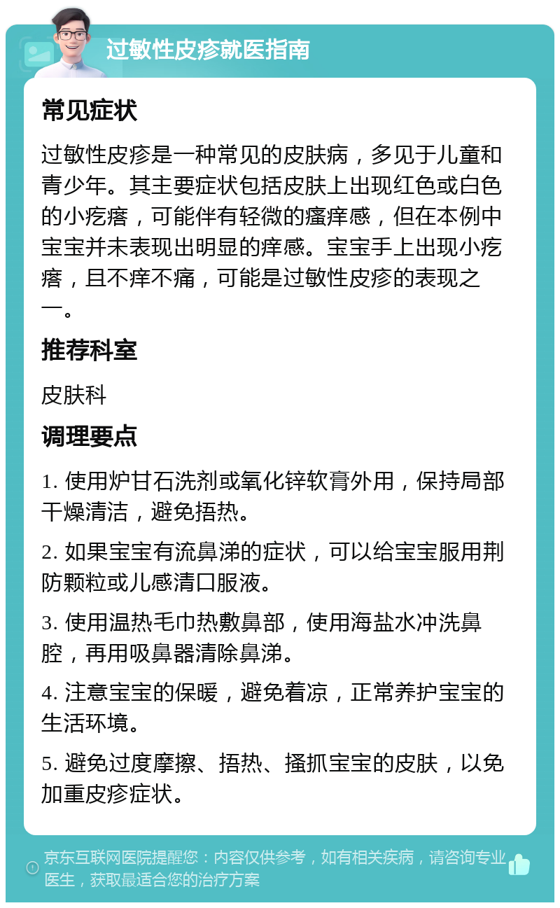 过敏性皮疹就医指南 常见症状 过敏性皮疹是一种常见的皮肤病，多见于儿童和青少年。其主要症状包括皮肤上出现红色或白色的小疙瘩，可能伴有轻微的瘙痒感，但在本例中宝宝并未表现出明显的痒感。宝宝手上出现小疙瘩，且不痒不痛，可能是过敏性皮疹的表现之一。 推荐科室 皮肤科 调理要点 1. 使用炉甘石洗剂或氧化锌软膏外用，保持局部干燥清洁，避免捂热。 2. 如果宝宝有流鼻涕的症状，可以给宝宝服用荆防颗粒或儿感清口服液。 3. 使用温热毛巾热敷鼻部，使用海盐水冲洗鼻腔，再用吸鼻器清除鼻涕。 4. 注意宝宝的保暖，避免着凉，正常养护宝宝的生活环境。 5. 避免过度摩擦、捂热、搔抓宝宝的皮肤，以免加重皮疹症状。