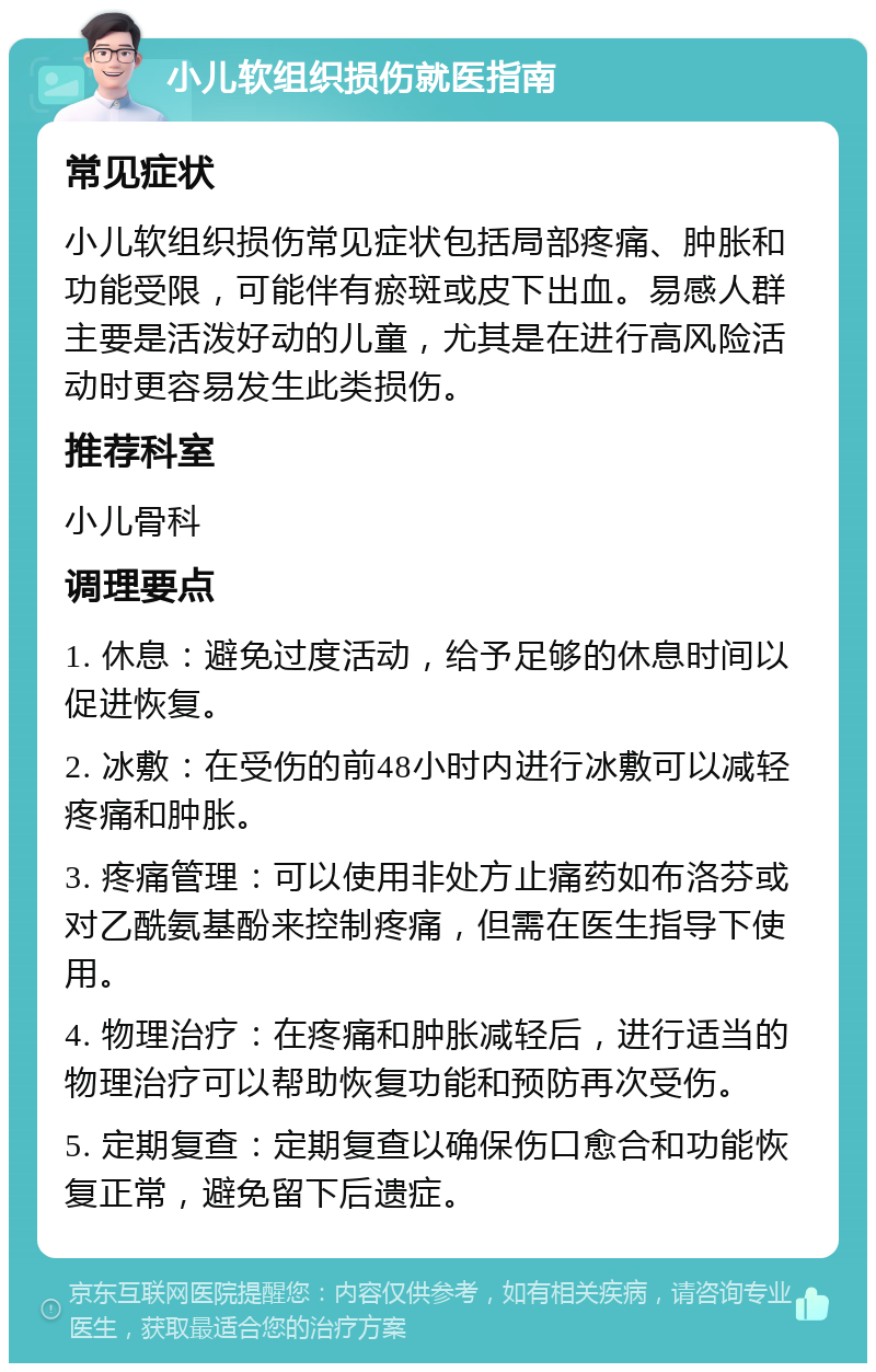 小儿软组织损伤就医指南 常见症状 小儿软组织损伤常见症状包括局部疼痛、肿胀和功能受限，可能伴有瘀斑或皮下出血。易感人群主要是活泼好动的儿童，尤其是在进行高风险活动时更容易发生此类损伤。 推荐科室 小儿骨科 调理要点 1. 休息：避免过度活动，给予足够的休息时间以促进恢复。 2. 冰敷：在受伤的前48小时内进行冰敷可以减轻疼痛和肿胀。 3. 疼痛管理：可以使用非处方止痛药如布洛芬或对乙酰氨基酚来控制疼痛，但需在医生指导下使用。 4. 物理治疗：在疼痛和肿胀减轻后，进行适当的物理治疗可以帮助恢复功能和预防再次受伤。 5. 定期复查：定期复查以确保伤口愈合和功能恢复正常，避免留下后遗症。