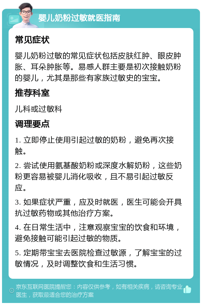 婴儿奶粉过敏就医指南 常见症状 婴儿奶粉过敏的常见症状包括皮肤红肿、眼皮肿胀、耳朵肿胀等。易感人群主要是初次接触奶粉的婴儿，尤其是那些有家族过敏史的宝宝。 推荐科室 儿科或过敏科 调理要点 1. 立即停止使用引起过敏的奶粉，避免再次接触。 2. 尝试使用氨基酸奶粉或深度水解奶粉，这些奶粉更容易被婴儿消化吸收，且不易引起过敏反应。 3. 如果症状严重，应及时就医，医生可能会开具抗过敏药物或其他治疗方案。 4. 在日常生活中，注意观察宝宝的饮食和环境，避免接触可能引起过敏的物质。 5. 定期带宝宝去医院检查过敏源，了解宝宝的过敏情况，及时调整饮食和生活习惯。