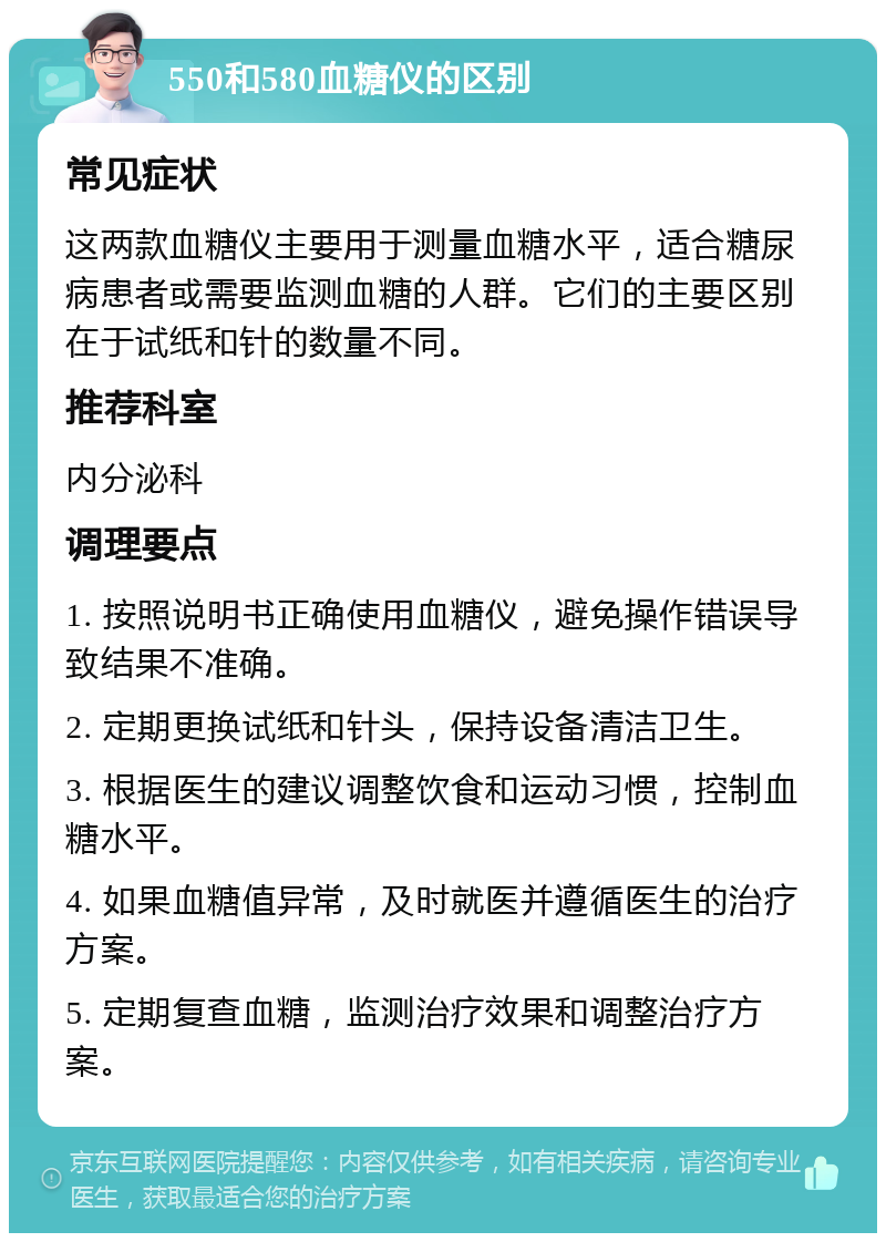 550和580血糖仪的区别 常见症状 这两款血糖仪主要用于测量血糖水平，适合糖尿病患者或需要监测血糖的人群。它们的主要区别在于试纸和针的数量不同。 推荐科室 内分泌科 调理要点 1. 按照说明书正确使用血糖仪，避免操作错误导致结果不准确。 2. 定期更换试纸和针头，保持设备清洁卫生。 3. 根据医生的建议调整饮食和运动习惯，控制血糖水平。 4. 如果血糖值异常，及时就医并遵循医生的治疗方案。 5. 定期复查血糖，监测治疗效果和调整治疗方案。