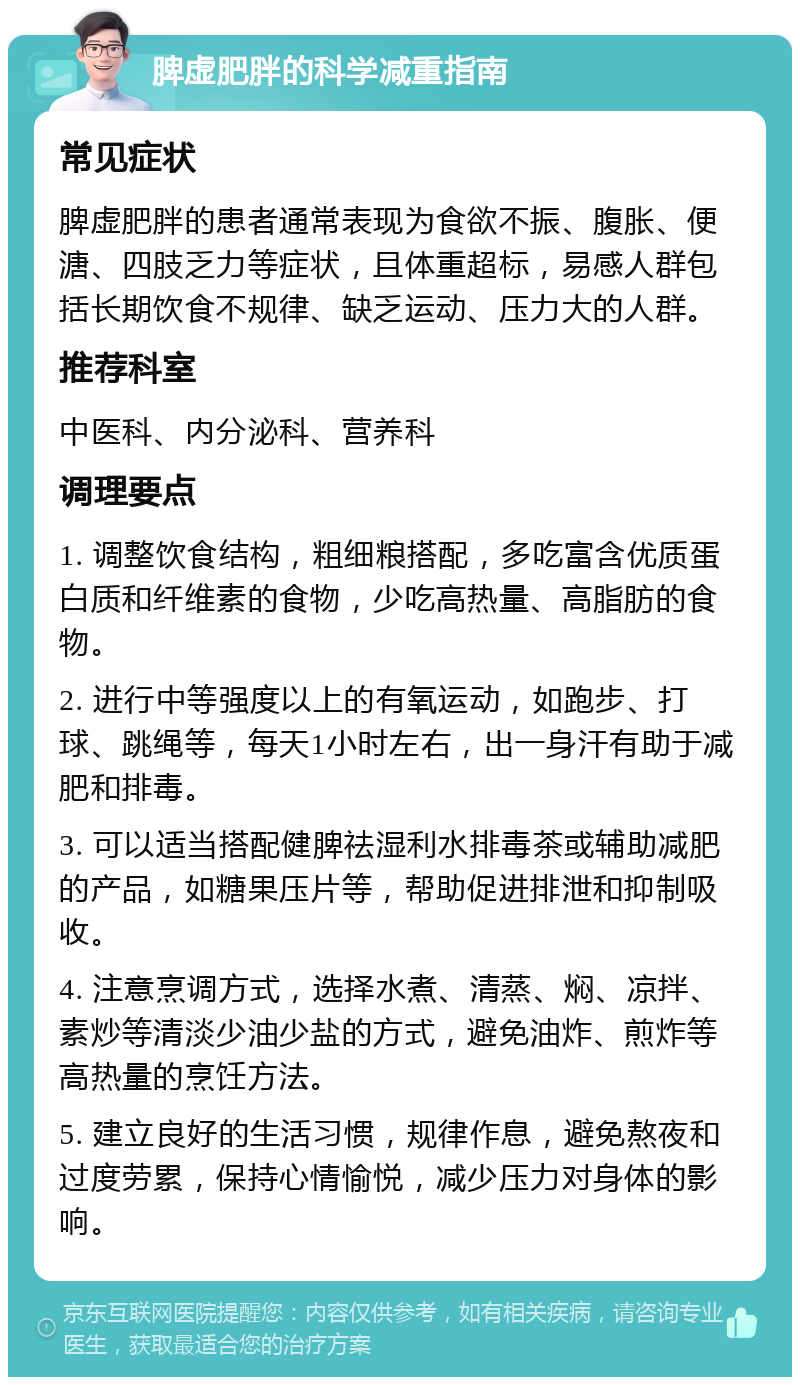 脾虚肥胖的科学减重指南 常见症状 脾虚肥胖的患者通常表现为食欲不振、腹胀、便溏、四肢乏力等症状，且体重超标，易感人群包括长期饮食不规律、缺乏运动、压力大的人群。 推荐科室 中医科、内分泌科、营养科 调理要点 1. 调整饮食结构，粗细粮搭配，多吃富含优质蛋白质和纤维素的食物，少吃高热量、高脂肪的食物。 2. 进行中等强度以上的有氧运动，如跑步、打球、跳绳等，每天1小时左右，出一身汗有助于减肥和排毒。 3. 可以适当搭配健脾祛湿利水排毒茶或辅助减肥的产品，如糖果压片等，帮助促进排泄和抑制吸收。 4. 注意烹调方式，选择水煮、清蒸、焖、凉拌、素炒等清淡少油少盐的方式，避免油炸、煎炸等高热量的烹饪方法。 5. 建立良好的生活习惯，规律作息，避免熬夜和过度劳累，保持心情愉悦，减少压力对身体的影响。