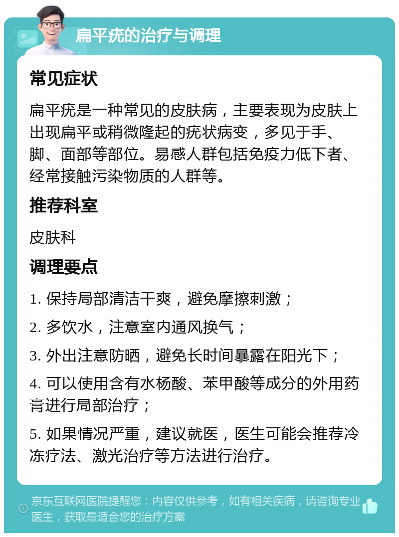 扁平疣的治疗与调理 常见症状 扁平疣是一种常见的皮肤病，主要表现为皮肤上出现扁平或稍微隆起的疣状病变，多见于手、脚、面部等部位。易感人群包括免疫力低下者、经常接触污染物质的人群等。 推荐科室 皮肤科 调理要点 1. 保持局部清洁干爽，避免摩擦刺激； 2. 多饮水，注意室内通风换气； 3. 外出注意防晒，避免长时间暴露在阳光下； 4. 可以使用含有水杨酸、苯甲酸等成分的外用药膏进行局部治疗； 5. 如果情况严重，建议就医，医生可能会推荐冷冻疗法、激光治疗等方法进行治疗。