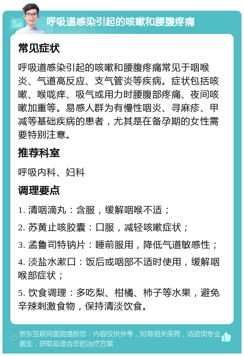 呼吸道感染引起的咳嗽和腰腹疼痛 常见症状 呼吸道感染引起的咳嗽和腰腹疼痛常见于咽喉炎、气道高反应、支气管炎等疾病。症状包括咳嗽、喉咙痒、吸气或用力时腰腹部疼痛、夜间咳嗽加重等。易感人群为有慢性咽炎、寻麻疹、甲减等基础疾病的患者，尤其是在备孕期的女性需要特别注意。 推荐科室 呼吸内科、妇科 调理要点 1. 清咽滴丸：含服，缓解咽喉不适； 2. 苏黄止咳胶囊：口服，减轻咳嗽症状； 3. 孟鲁司特钠片：睡前服用，降低气道敏感性； 4. 淡盐水漱口：饭后或咽部不适时使用，缓解咽喉部症状； 5. 饮食调理：多吃梨、柑橘、柿子等水果，避免辛辣刺激食物，保持清淡饮食。