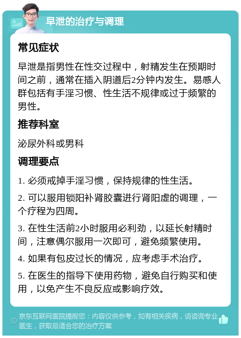 早泄的治疗与调理 常见症状 早泄是指男性在性交过程中，射精发生在预期时间之前，通常在插入阴道后2分钟内发生。易感人群包括有手淫习惯、性生活不规律或过于频繁的男性。 推荐科室 泌尿外科或男科 调理要点 1. 必须戒掉手淫习惯，保持规律的性生活。 2. 可以服用锁阳补肾胶囊进行肾阳虚的调理，一个疗程为四周。 3. 在性生活前2小时服用必利劲，以延长射精时间，注意偶尔服用一次即可，避免频繁使用。 4. 如果有包皮过长的情况，应考虑手术治疗。 5. 在医生的指导下使用药物，避免自行购买和使用，以免产生不良反应或影响疗效。