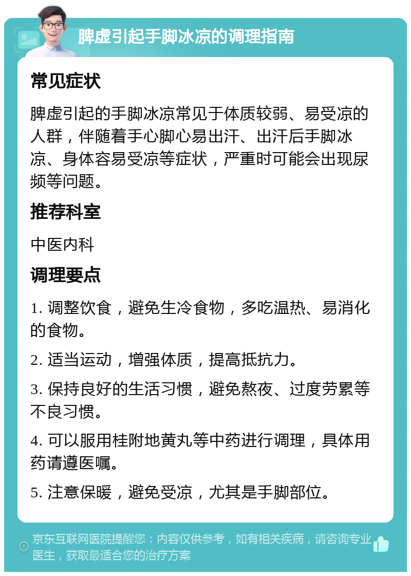 脾虚引起手脚冰凉的调理指南 常见症状 脾虚引起的手脚冰凉常见于体质较弱、易受凉的人群，伴随着手心脚心易出汗、出汗后手脚冰凉、身体容易受凉等症状，严重时可能会出现尿频等问题。 推荐科室 中医内科 调理要点 1. 调整饮食，避免生冷食物，多吃温热、易消化的食物。 2. 适当运动，增强体质，提高抵抗力。 3. 保持良好的生活习惯，避免熬夜、过度劳累等不良习惯。 4. 可以服用桂附地黄丸等中药进行调理，具体用药请遵医嘱。 5. 注意保暖，避免受凉，尤其是手脚部位。