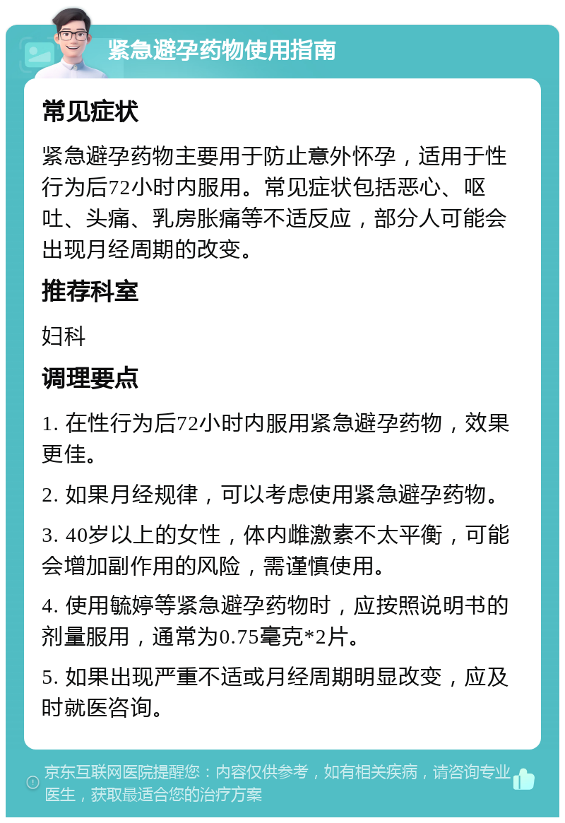 紧急避孕药物使用指南 常见症状 紧急避孕药物主要用于防止意外怀孕，适用于性行为后72小时内服用。常见症状包括恶心、呕吐、头痛、乳房胀痛等不适反应，部分人可能会出现月经周期的改变。 推荐科室 妇科 调理要点 1. 在性行为后72小时内服用紧急避孕药物，效果更佳。 2. 如果月经规律，可以考虑使用紧急避孕药物。 3. 40岁以上的女性，体内雌激素不太平衡，可能会增加副作用的风险，需谨慎使用。 4. 使用毓婷等紧急避孕药物时，应按照说明书的剂量服用，通常为0.75毫克*2片。 5. 如果出现严重不适或月经周期明显改变，应及时就医咨询。