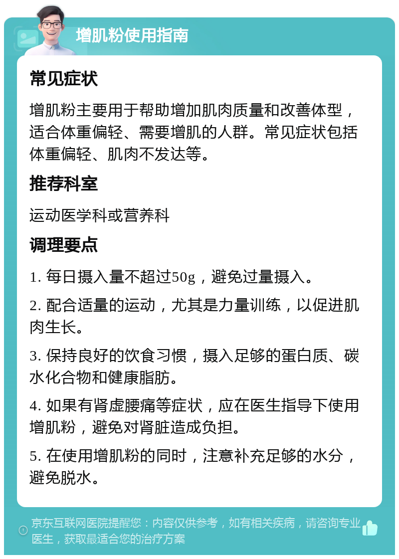 增肌粉使用指南 常见症状 增肌粉主要用于帮助增加肌肉质量和改善体型，适合体重偏轻、需要增肌的人群。常见症状包括体重偏轻、肌肉不发达等。 推荐科室 运动医学科或营养科 调理要点 1. 每日摄入量不超过50g，避免过量摄入。 2. 配合适量的运动，尤其是力量训练，以促进肌肉生长。 3. 保持良好的饮食习惯，摄入足够的蛋白质、碳水化合物和健康脂肪。 4. 如果有肾虚腰痛等症状，应在医生指导下使用增肌粉，避免对肾脏造成负担。 5. 在使用增肌粉的同时，注意补充足够的水分，避免脱水。