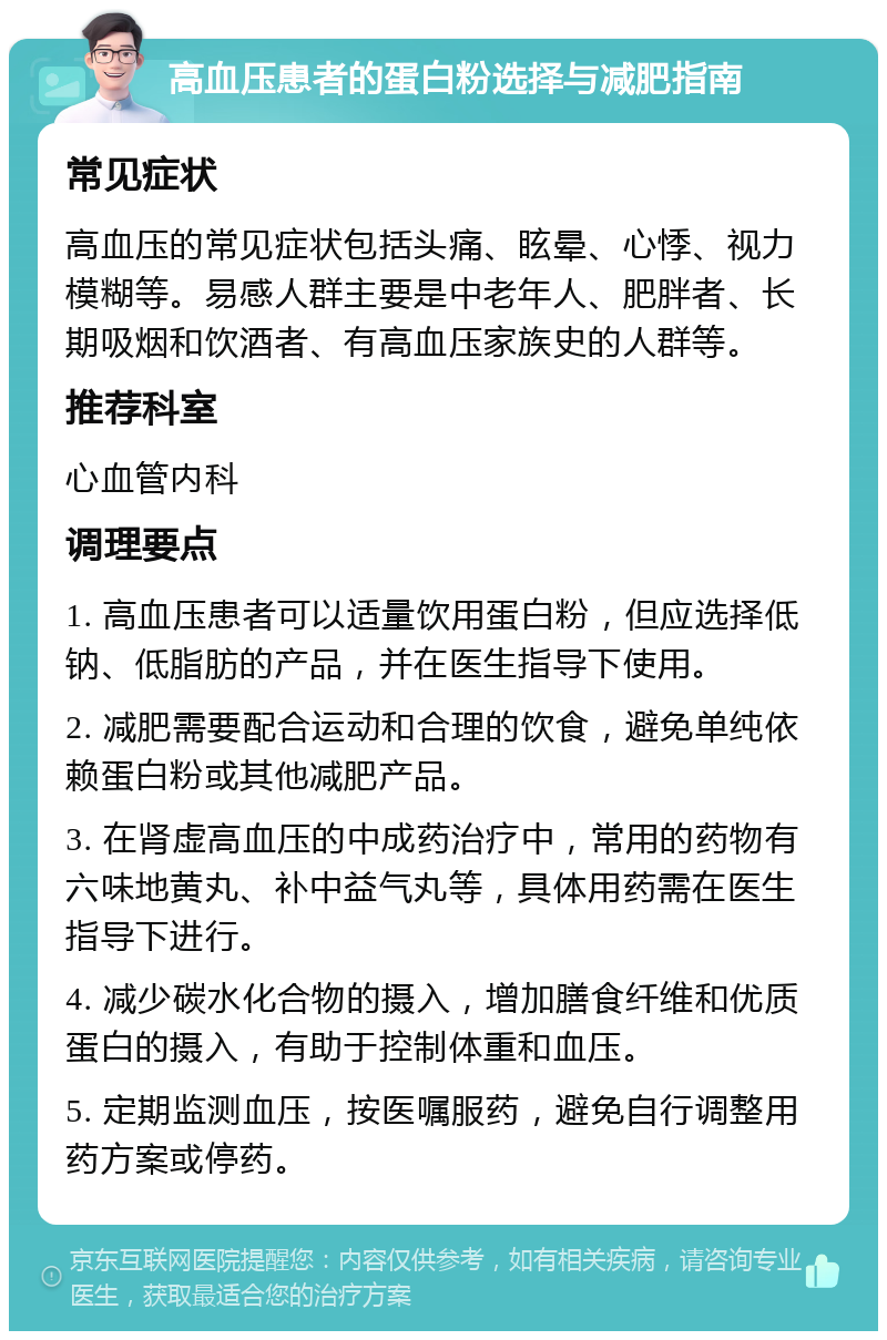 高血压患者的蛋白粉选择与减肥指南 常见症状 高血压的常见症状包括头痛、眩晕、心悸、视力模糊等。易感人群主要是中老年人、肥胖者、长期吸烟和饮酒者、有高血压家族史的人群等。 推荐科室 心血管内科 调理要点 1. 高血压患者可以适量饮用蛋白粉，但应选择低钠、低脂肪的产品，并在医生指导下使用。 2. 减肥需要配合运动和合理的饮食，避免单纯依赖蛋白粉或其他减肥产品。 3. 在肾虚高血压的中成药治疗中，常用的药物有六味地黄丸、补中益气丸等，具体用药需在医生指导下进行。 4. 减少碳水化合物的摄入，增加膳食纤维和优质蛋白的摄入，有助于控制体重和血压。 5. 定期监测血压，按医嘱服药，避免自行调整用药方案或停药。