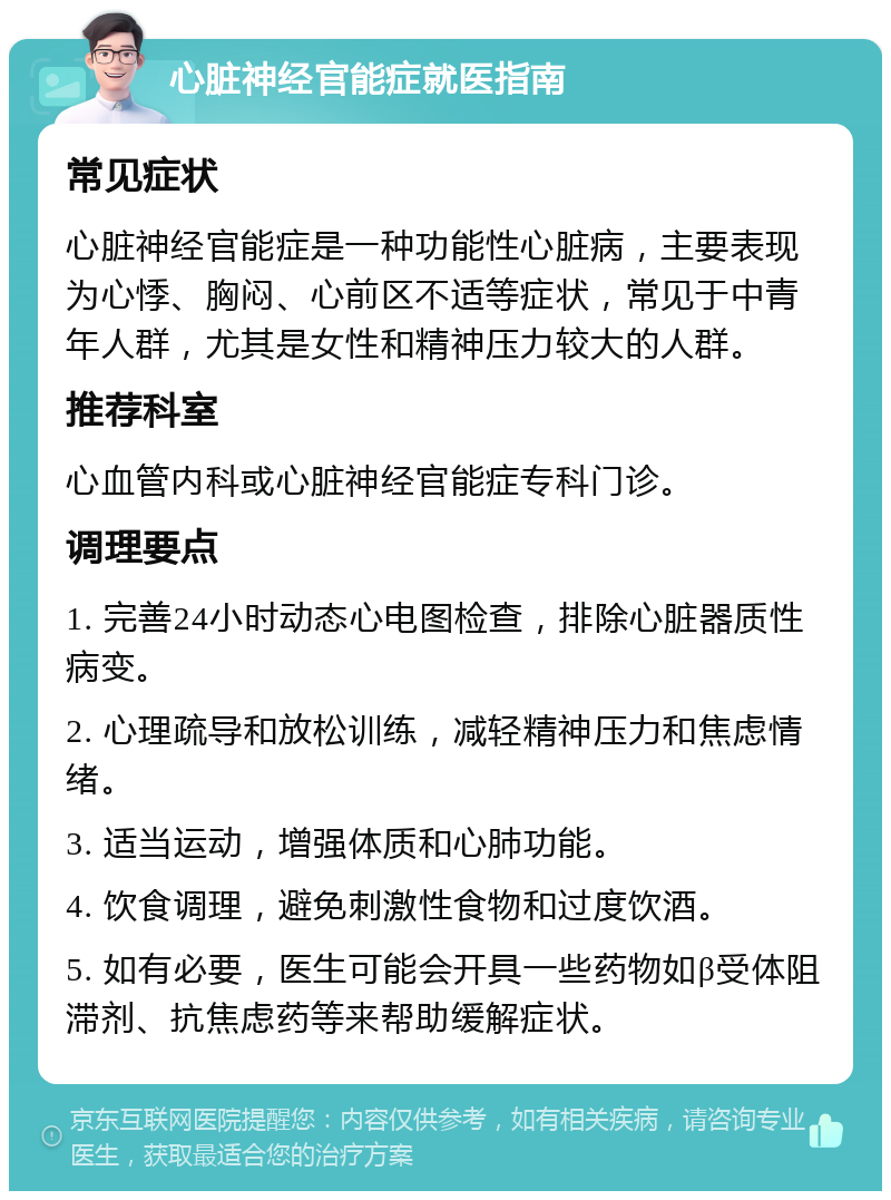 心脏神经官能症就医指南 常见症状 心脏神经官能症是一种功能性心脏病，主要表现为心悸、胸闷、心前区不适等症状，常见于中青年人群，尤其是女性和精神压力较大的人群。 推荐科室 心血管内科或心脏神经官能症专科门诊。 调理要点 1. 完善24小时动态心电图检查，排除心脏器质性病变。 2. 心理疏导和放松训练，减轻精神压力和焦虑情绪。 3. 适当运动，增强体质和心肺功能。 4. 饮食调理，避免刺激性食物和过度饮酒。 5. 如有必要，医生可能会开具一些药物如β受体阻滞剂、抗焦虑药等来帮助缓解症状。