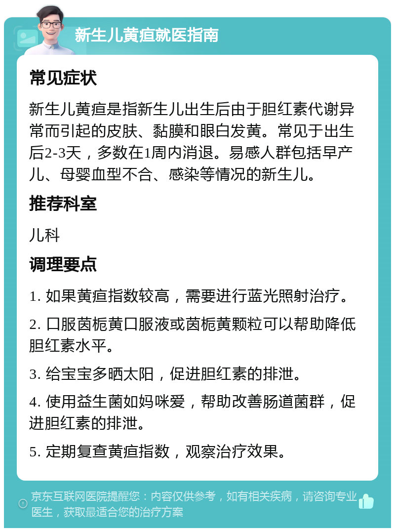 新生儿黄疸就医指南 常见症状 新生儿黄疸是指新生儿出生后由于胆红素代谢异常而引起的皮肤、黏膜和眼白发黄。常见于出生后2-3天，多数在1周内消退。易感人群包括早产儿、母婴血型不合、感染等情况的新生儿。 推荐科室 儿科 调理要点 1. 如果黄疸指数较高，需要进行蓝光照射治疗。 2. 口服茵栀黄口服液或茵栀黄颗粒可以帮助降低胆红素水平。 3. 给宝宝多晒太阳，促进胆红素的排泄。 4. 使用益生菌如妈咪爱，帮助改善肠道菌群，促进胆红素的排泄。 5. 定期复查黄疸指数，观察治疗效果。