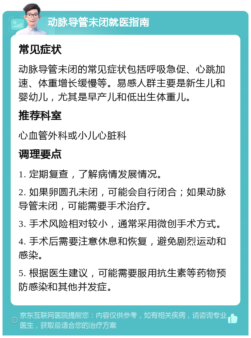 动脉导管未闭就医指南 常见症状 动脉导管未闭的常见症状包括呼吸急促、心跳加速、体重增长缓慢等。易感人群主要是新生儿和婴幼儿，尤其是早产儿和低出生体重儿。 推荐科室 心血管外科或小儿心脏科 调理要点 1. 定期复查，了解病情发展情况。 2. 如果卵圆孔未闭，可能会自行闭合；如果动脉导管未闭，可能需要手术治疗。 3. 手术风险相对较小，通常采用微创手术方式。 4. 手术后需要注意休息和恢复，避免剧烈运动和感染。 5. 根据医生建议，可能需要服用抗生素等药物预防感染和其他并发症。