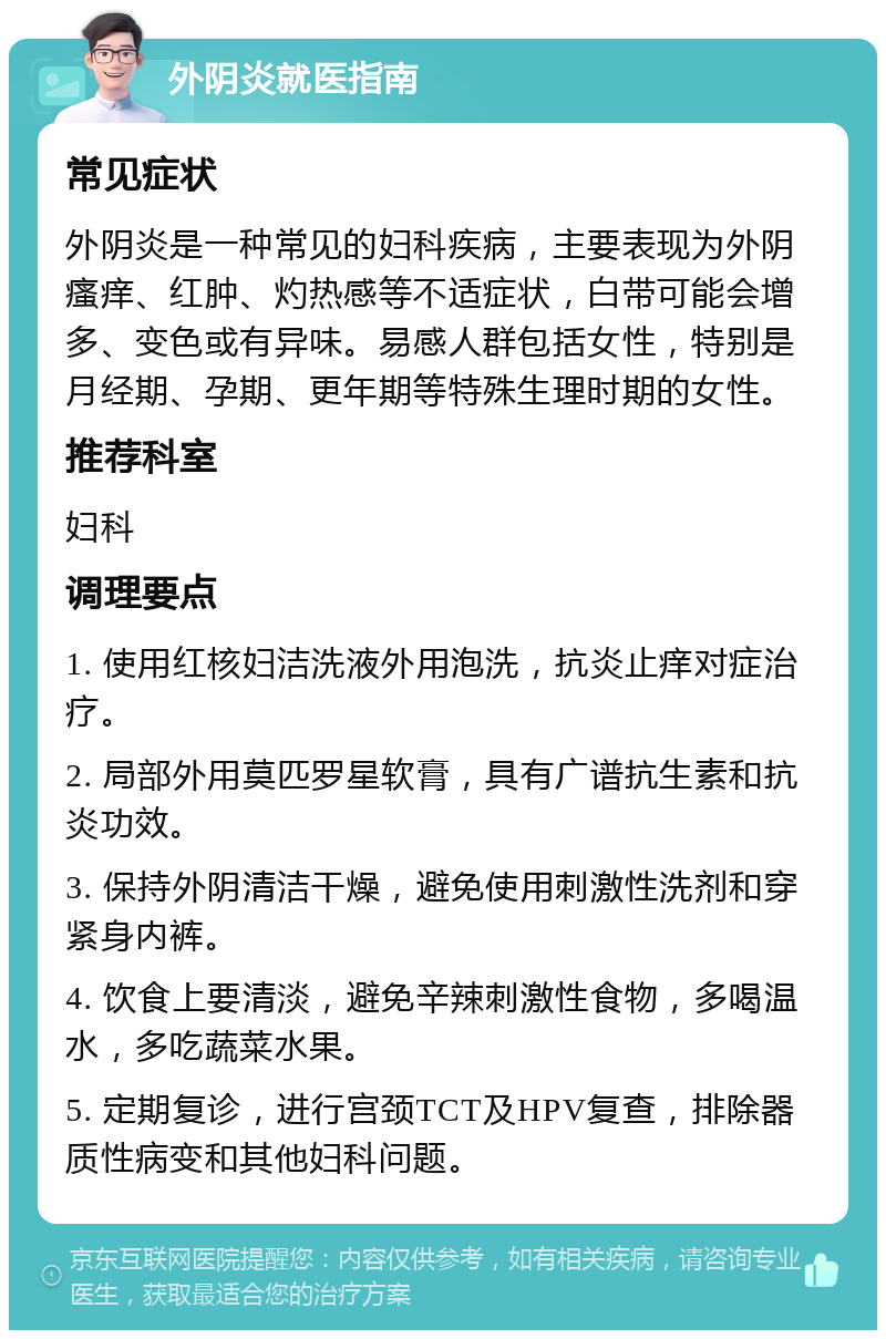 外阴炎就医指南 常见症状 外阴炎是一种常见的妇科疾病，主要表现为外阴瘙痒、红肿、灼热感等不适症状，白带可能会增多、变色或有异味。易感人群包括女性，特别是月经期、孕期、更年期等特殊生理时期的女性。 推荐科室 妇科 调理要点 1. 使用红核妇洁洗液外用泡洗，抗炎止痒对症治疗。 2. 局部外用莫匹罗星软膏，具有广谱抗生素和抗炎功效。 3. 保持外阴清洁干燥，避免使用刺激性洗剂和穿紧身内裤。 4. 饮食上要清淡，避免辛辣刺激性食物，多喝温水，多吃蔬菜水果。 5. 定期复诊，进行宫颈TCT及HPV复查，排除器质性病变和其他妇科问题。