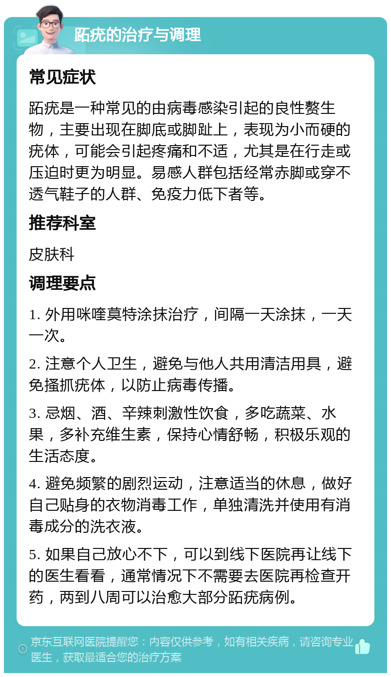 跖疣的治疗与调理 常见症状 跖疣是一种常见的由病毒感染引起的良性赘生物，主要出现在脚底或脚趾上，表现为小而硬的疣体，可能会引起疼痛和不适，尤其是在行走或压迫时更为明显。易感人群包括经常赤脚或穿不透气鞋子的人群、免疫力低下者等。 推荐科室 皮肤科 调理要点 1. 外用咪喹莫特涂抹治疗，间隔一天涂抹，一天一次。 2. 注意个人卫生，避免与他人共用清洁用具，避免搔抓疣体，以防止病毒传播。 3. 忌烟、酒、辛辣刺激性饮食，多吃蔬菜、水果，多补充维生素，保持心情舒畅，积极乐观的生活态度。 4. 避免频繁的剧烈运动，注意适当的休息，做好自己贴身的衣物消毒工作，单独清洗并使用有消毒成分的洗衣液。 5. 如果自己放心不下，可以到线下医院再让线下的医生看看，通常情况下不需要去医院再检查开药，两到八周可以治愈大部分跖疣病例。