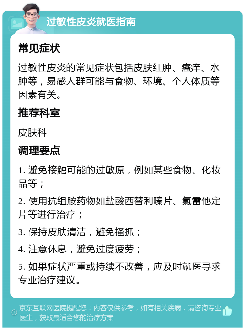 过敏性皮炎就医指南 常见症状 过敏性皮炎的常见症状包括皮肤红肿、瘙痒、水肿等，易感人群可能与食物、环境、个人体质等因素有关。 推荐科室 皮肤科 调理要点 1. 避免接触可能的过敏原，例如某些食物、化妆品等； 2. 使用抗组胺药物如盐酸西替利嗪片、氯雷他定片等进行治疗； 3. 保持皮肤清洁，避免搔抓； 4. 注意休息，避免过度疲劳； 5. 如果症状严重或持续不改善，应及时就医寻求专业治疗建议。