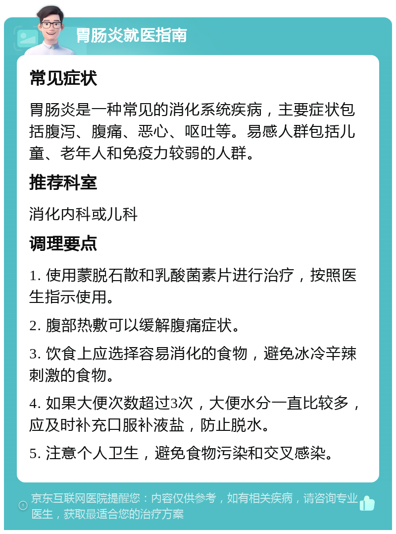 胃肠炎就医指南 常见症状 胃肠炎是一种常见的消化系统疾病，主要症状包括腹泻、腹痛、恶心、呕吐等。易感人群包括儿童、老年人和免疫力较弱的人群。 推荐科室 消化内科或儿科 调理要点 1. 使用蒙脱石散和乳酸菌素片进行治疗，按照医生指示使用。 2. 腹部热敷可以缓解腹痛症状。 3. 饮食上应选择容易消化的食物，避免冰冷辛辣刺激的食物。 4. 如果大便次数超过3次，大便水分一直比较多，应及时补充口服补液盐，防止脱水。 5. 注意个人卫生，避免食物污染和交叉感染。