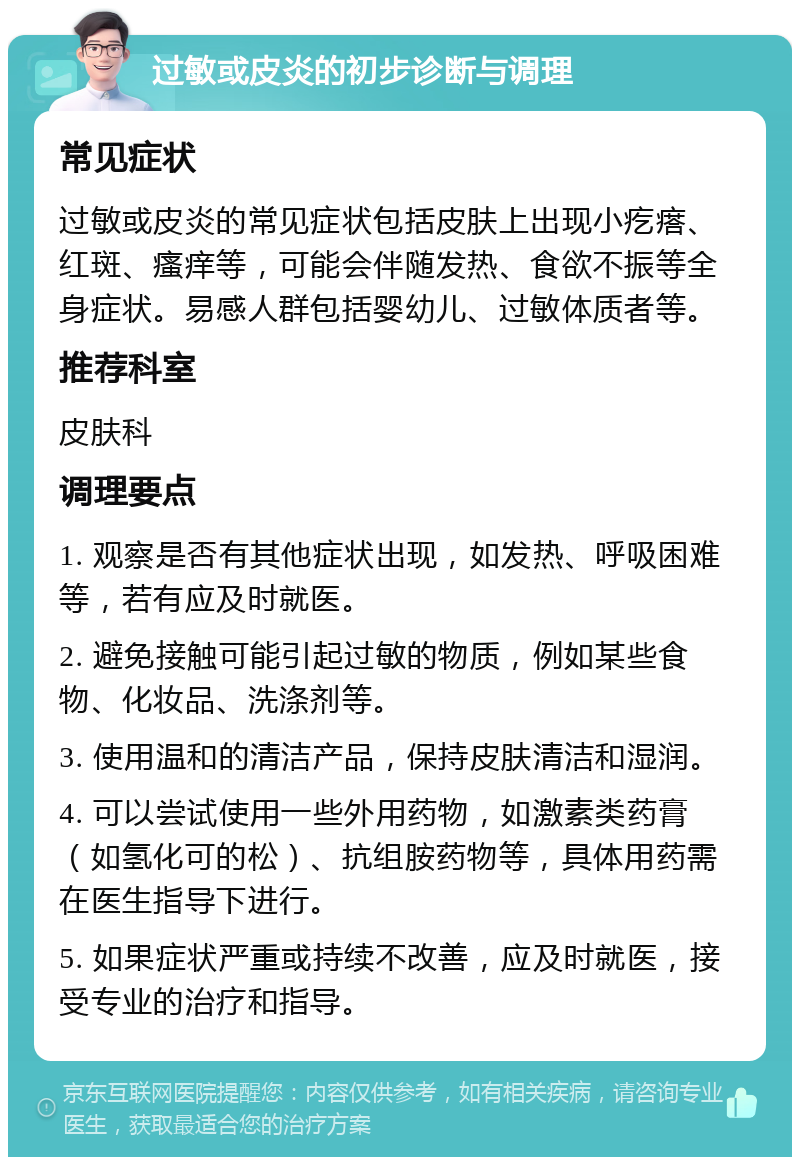 过敏或皮炎的初步诊断与调理 常见症状 过敏或皮炎的常见症状包括皮肤上出现小疙瘩、红斑、瘙痒等，可能会伴随发热、食欲不振等全身症状。易感人群包括婴幼儿、过敏体质者等。 推荐科室 皮肤科 调理要点 1. 观察是否有其他症状出现，如发热、呼吸困难等，若有应及时就医。 2. 避免接触可能引起过敏的物质，例如某些食物、化妆品、洗涤剂等。 3. 使用温和的清洁产品，保持皮肤清洁和湿润。 4. 可以尝试使用一些外用药物，如激素类药膏（如氢化可的松）、抗组胺药物等，具体用药需在医生指导下进行。 5. 如果症状严重或持续不改善，应及时就医，接受专业的治疗和指导。