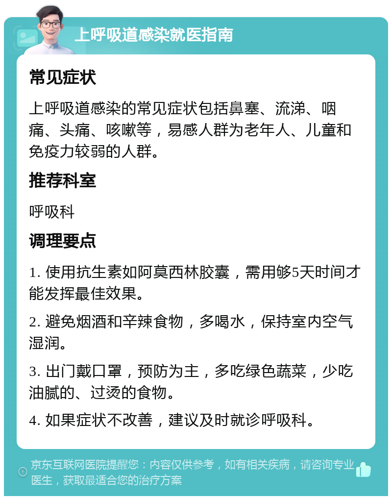 上呼吸道感染就医指南 常见症状 上呼吸道感染的常见症状包括鼻塞、流涕、咽痛、头痛、咳嗽等，易感人群为老年人、儿童和免疫力较弱的人群。 推荐科室 呼吸科 调理要点 1. 使用抗生素如阿莫西林胶囊，需用够5天时间才能发挥最佳效果。 2. 避免烟酒和辛辣食物，多喝水，保持室内空气湿润。 3. 出门戴口罩，预防为主，多吃绿色蔬菜，少吃油腻的、过烫的食物。 4. 如果症状不改善，建议及时就诊呼吸科。