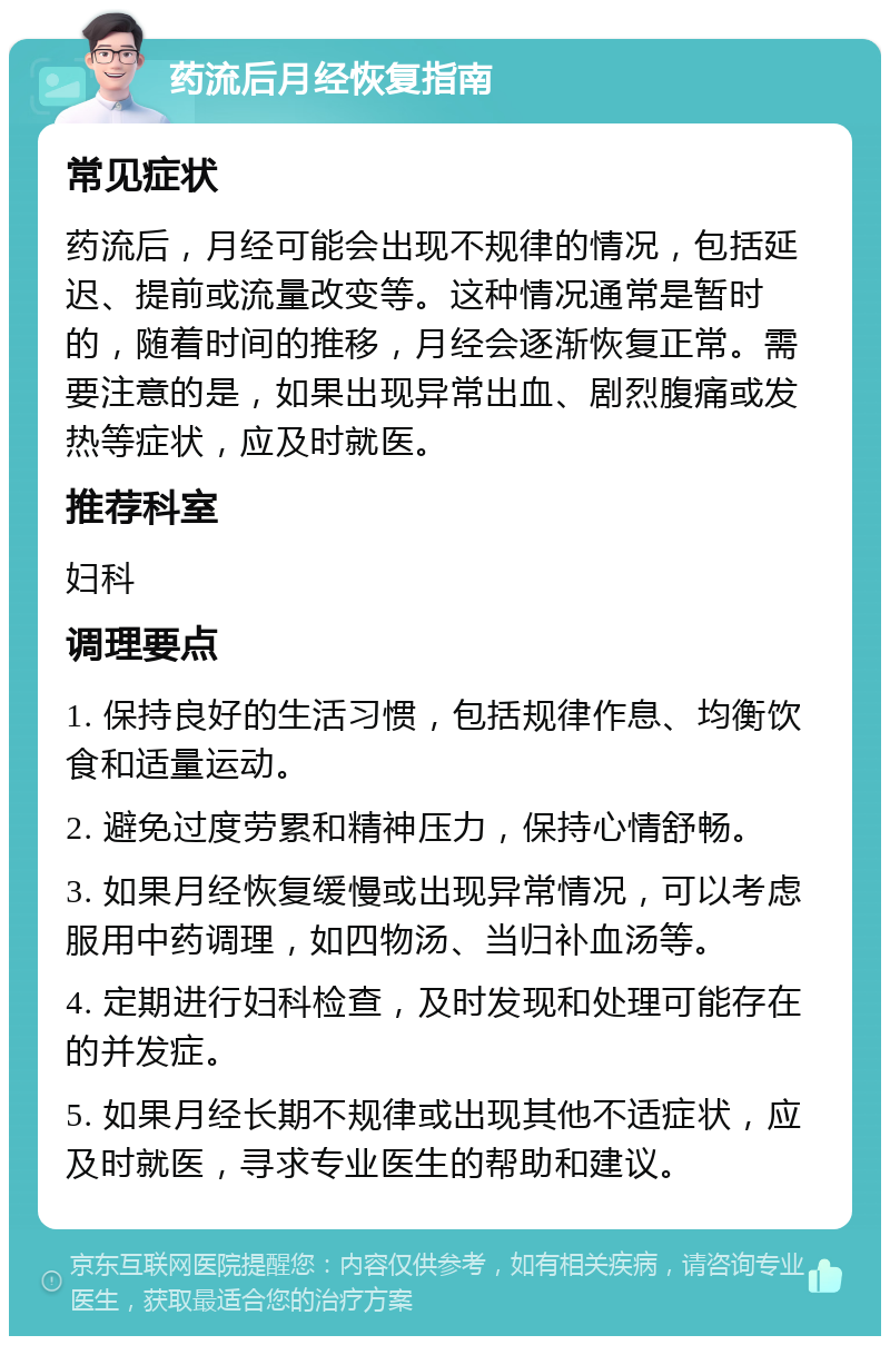 药流后月经恢复指南 常见症状 药流后，月经可能会出现不规律的情况，包括延迟、提前或流量改变等。这种情况通常是暂时的，随着时间的推移，月经会逐渐恢复正常。需要注意的是，如果出现异常出血、剧烈腹痛或发热等症状，应及时就医。 推荐科室 妇科 调理要点 1. 保持良好的生活习惯，包括规律作息、均衡饮食和适量运动。 2. 避免过度劳累和精神压力，保持心情舒畅。 3. 如果月经恢复缓慢或出现异常情况，可以考虑服用中药调理，如四物汤、当归补血汤等。 4. 定期进行妇科检查，及时发现和处理可能存在的并发症。 5. 如果月经长期不规律或出现其他不适症状，应及时就医，寻求专业医生的帮助和建议。