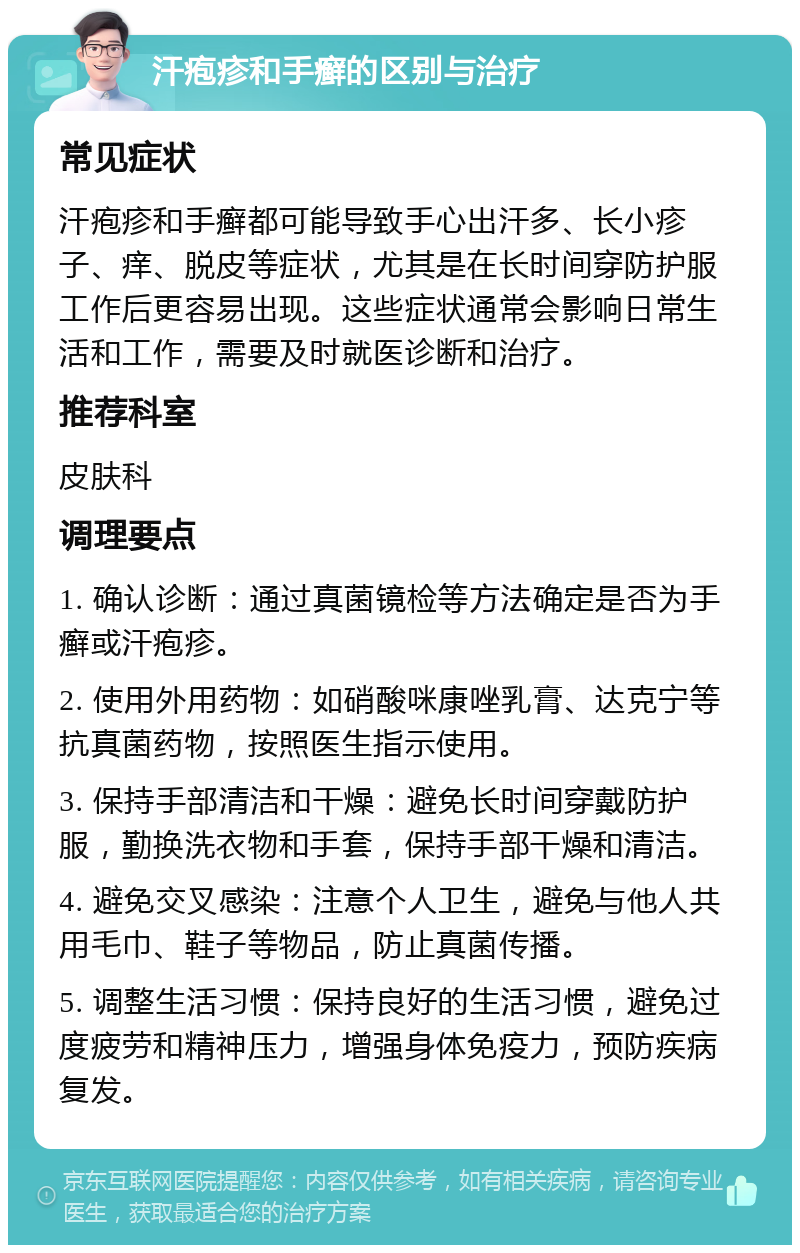 汗疱疹和手癣的区别与治疗 常见症状 汗疱疹和手癣都可能导致手心出汗多、长小疹子、痒、脱皮等症状，尤其是在长时间穿防护服工作后更容易出现。这些症状通常会影响日常生活和工作，需要及时就医诊断和治疗。 推荐科室 皮肤科 调理要点 1. 确认诊断：通过真菌镜检等方法确定是否为手癣或汗疱疹。 2. 使用外用药物：如硝酸咪康唑乳膏、达克宁等抗真菌药物，按照医生指示使用。 3. 保持手部清洁和干燥：避免长时间穿戴防护服，勤换洗衣物和手套，保持手部干燥和清洁。 4. 避免交叉感染：注意个人卫生，避免与他人共用毛巾、鞋子等物品，防止真菌传播。 5. 调整生活习惯：保持良好的生活习惯，避免过度疲劳和精神压力，增强身体免疫力，预防疾病复发。