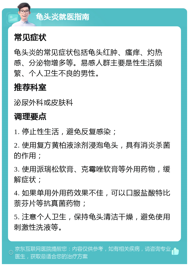 龟头炎就医指南 常见症状 龟头炎的常见症状包括龟头红肿、瘙痒、灼热感、分泌物增多等。易感人群主要是性生活频繁、个人卫生不良的男性。 推荐科室 泌尿外科或皮肤科 调理要点 1. 停止性生活，避免反复感染； 2. 使用复方黄柏液涂剂浸泡龟头，具有消炎杀菌的作用； 3. 使用派瑞松软膏、克霉唑软膏等外用药物，缓解症状； 4. 如果单用外用药效果不佳，可以口服盐酸特比萘芬片等抗真菌药物； 5. 注意个人卫生，保持龟头清洁干燥，避免使用刺激性洗液等。