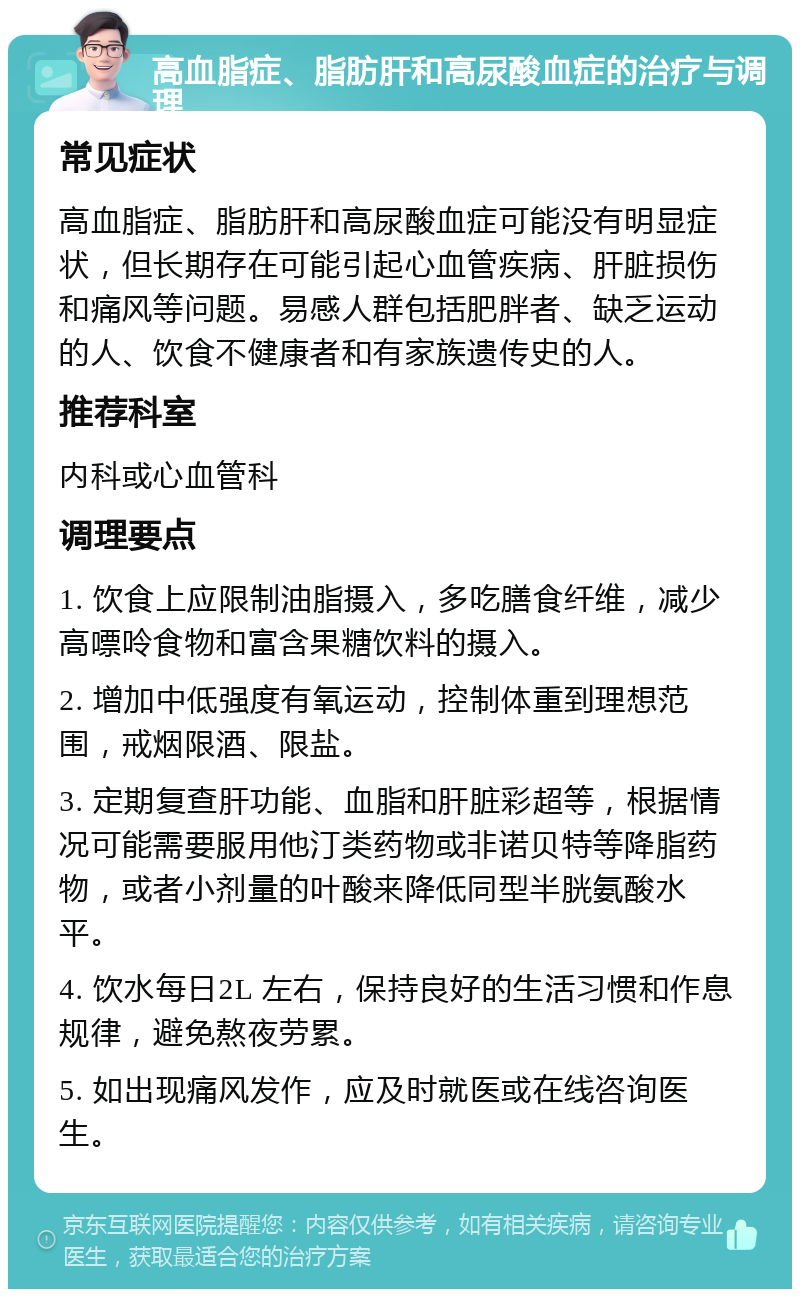 高血脂症、脂肪肝和高尿酸血症的治疗与调理 常见症状 高血脂症、脂肪肝和高尿酸血症可能没有明显症状，但长期存在可能引起心血管疾病、肝脏损伤和痛风等问题。易感人群包括肥胖者、缺乏运动的人、饮食不健康者和有家族遗传史的人。 推荐科室 内科或心血管科 调理要点 1. 饮食上应限制油脂摄入，多吃膳食纤维，减少高嘌呤食物和富含果糖饮料的摄入。 2. 增加中低强度有氧运动，控制体重到理想范围，戒烟限酒、限盐。 3. 定期复查肝功能、血脂和肝脏彩超等，根据情况可能需要服用他汀类药物或非诺贝特等降脂药物，或者小剂量的叶酸来降低同型半胱氨酸水平。 4. 饮水每日2L 左右，保持良好的生活习惯和作息规律，避免熬夜劳累。 5. 如出现痛风发作，应及时就医或在线咨询医生。