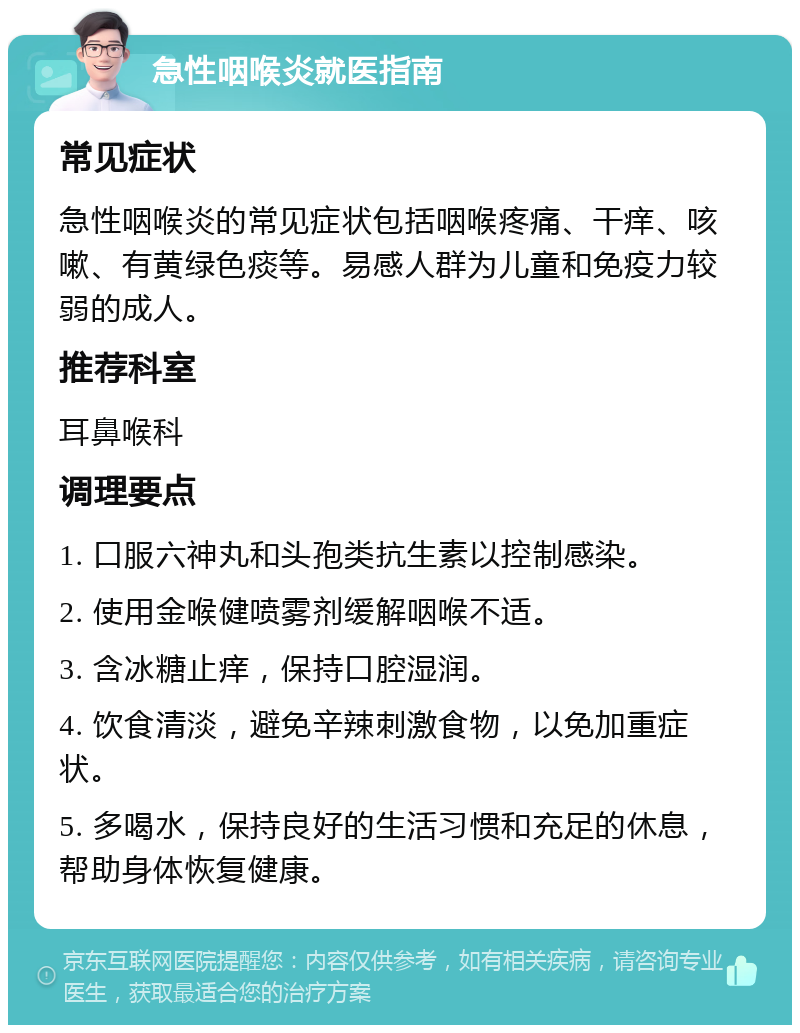 急性咽喉炎就医指南 常见症状 急性咽喉炎的常见症状包括咽喉疼痛、干痒、咳嗽、有黄绿色痰等。易感人群为儿童和免疫力较弱的成人。 推荐科室 耳鼻喉科 调理要点 1. 口服六神丸和头孢类抗生素以控制感染。 2. 使用金喉健喷雾剂缓解咽喉不适。 3. 含冰糖止痒，保持口腔湿润。 4. 饮食清淡，避免辛辣刺激食物，以免加重症状。 5. 多喝水，保持良好的生活习惯和充足的休息，帮助身体恢复健康。