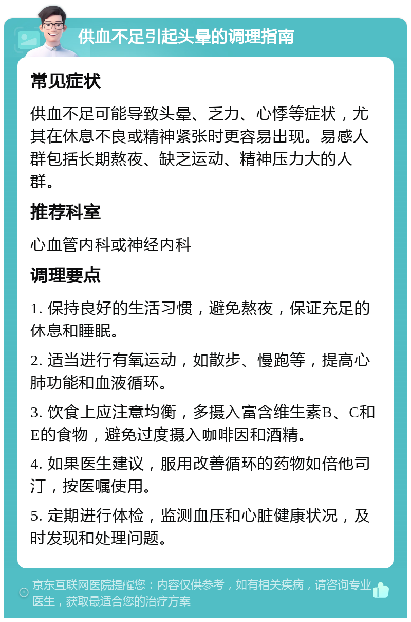 供血不足引起头晕的调理指南 常见症状 供血不足可能导致头晕、乏力、心悸等症状，尤其在休息不良或精神紧张时更容易出现。易感人群包括长期熬夜、缺乏运动、精神压力大的人群。 推荐科室 心血管内科或神经内科 调理要点 1. 保持良好的生活习惯，避免熬夜，保证充足的休息和睡眠。 2. 适当进行有氧运动，如散步、慢跑等，提高心肺功能和血液循环。 3. 饮食上应注意均衡，多摄入富含维生素B、C和E的食物，避免过度摄入咖啡因和酒精。 4. 如果医生建议，服用改善循环的药物如倍他司汀，按医嘱使用。 5. 定期进行体检，监测血压和心脏健康状况，及时发现和处理问题。