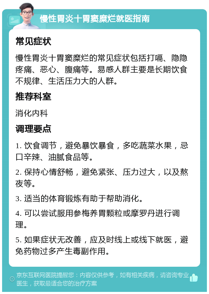 慢性胃炎十胃窦糜烂就医指南 常见症状 慢性胃炎十胃窦糜烂的常见症状包括打嗝、隐隐疼痛、恶心、腹痛等。易感人群主要是长期饮食不规律、生活压力大的人群。 推荐科室 消化内科 调理要点 1. 饮食调节，避免暴饮暴食，多吃蔬菜水果，忌口辛辣、油腻食品等。 2. 保持心情舒畅，避免紧张、压力过大，以及熬夜等。 3. 适当的体育锻炼有助于帮助消化。 4. 可以尝试服用参梅养胃颗粒或摩罗丹进行调理。 5. 如果症状无改善，应及时线上或线下就医，避免药物过多产生毒副作用。