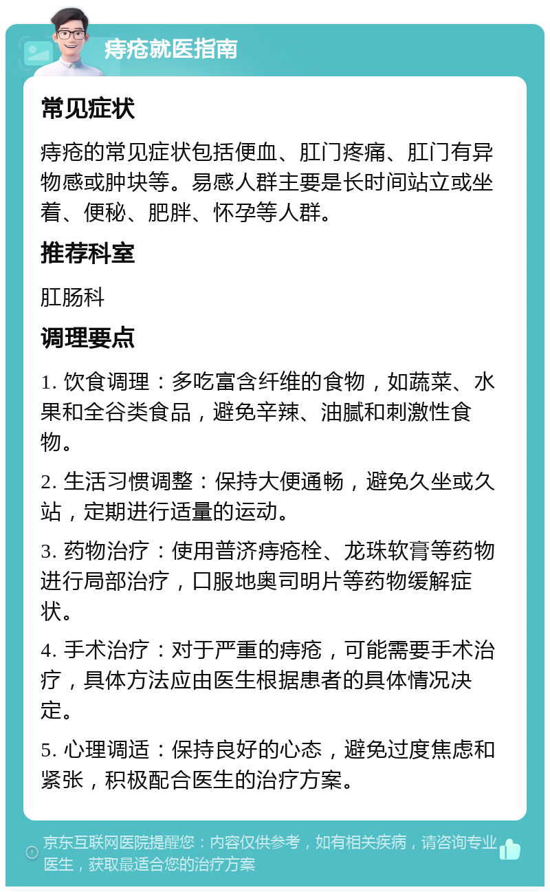 痔疮就医指南 常见症状 痔疮的常见症状包括便血、肛门疼痛、肛门有异物感或肿块等。易感人群主要是长时间站立或坐着、便秘、肥胖、怀孕等人群。 推荐科室 肛肠科 调理要点 1. 饮食调理：多吃富含纤维的食物，如蔬菜、水果和全谷类食品，避免辛辣、油腻和刺激性食物。 2. 生活习惯调整：保持大便通畅，避免久坐或久站，定期进行适量的运动。 3. 药物治疗：使用普济痔疮栓、龙珠软膏等药物进行局部治疗，口服地奥司明片等药物缓解症状。 4. 手术治疗：对于严重的痔疮，可能需要手术治疗，具体方法应由医生根据患者的具体情况决定。 5. 心理调适：保持良好的心态，避免过度焦虑和紧张，积极配合医生的治疗方案。