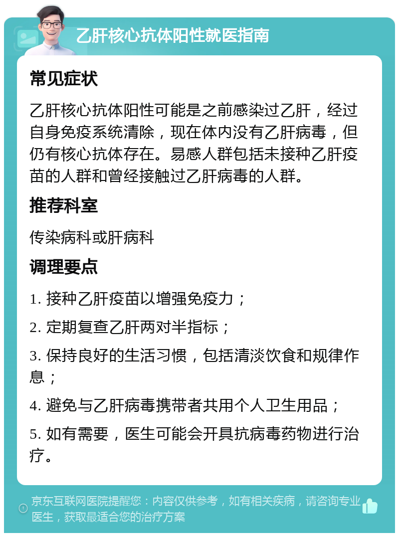 乙肝核心抗体阳性就医指南 常见症状 乙肝核心抗体阳性可能是之前感染过乙肝，经过自身免疫系统清除，现在体内没有乙肝病毒，但仍有核心抗体存在。易感人群包括未接种乙肝疫苗的人群和曾经接触过乙肝病毒的人群。 推荐科室 传染病科或肝病科 调理要点 1. 接种乙肝疫苗以增强免疫力； 2. 定期复查乙肝两对半指标； 3. 保持良好的生活习惯，包括清淡饮食和规律作息； 4. 避免与乙肝病毒携带者共用个人卫生用品； 5. 如有需要，医生可能会开具抗病毒药物进行治疗。