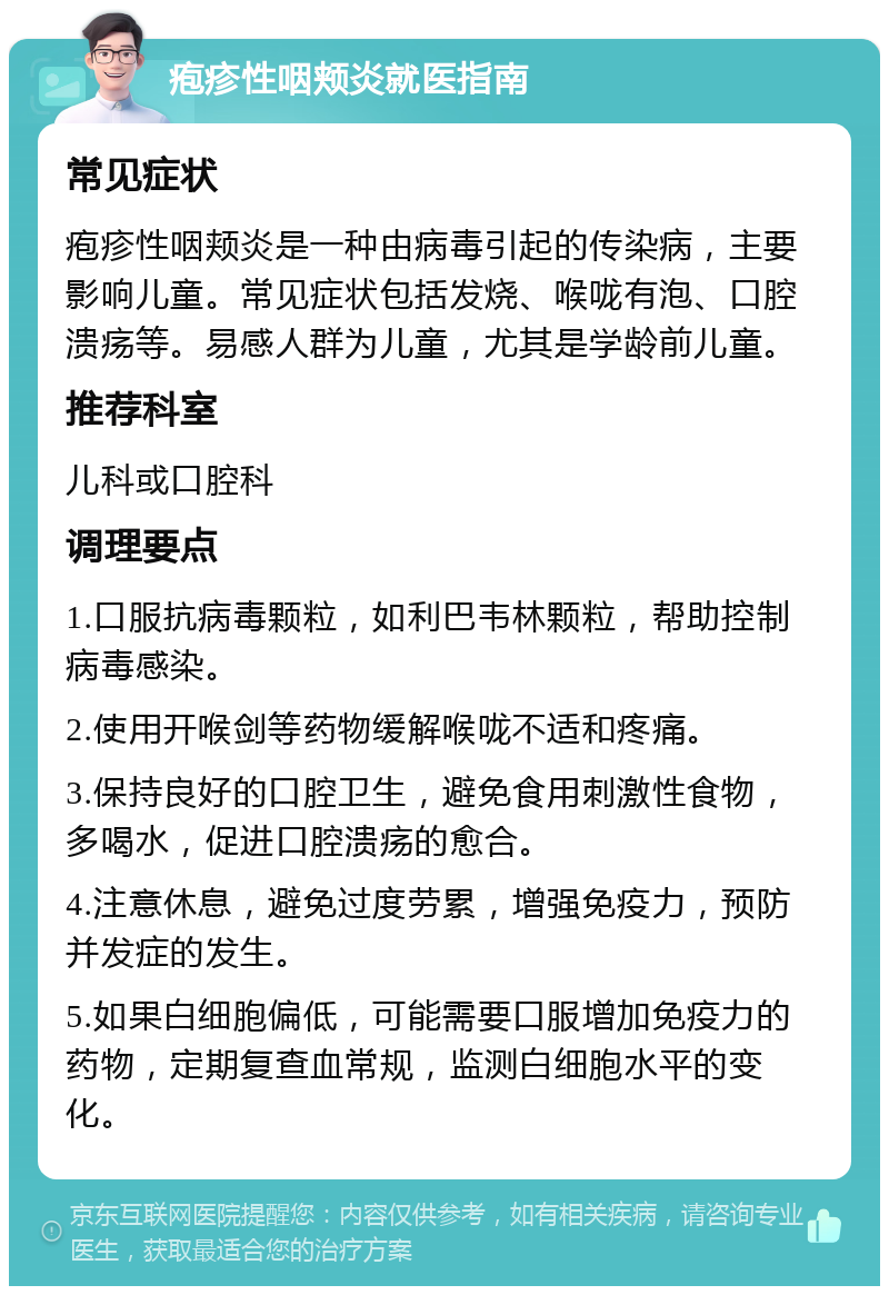 疱疹性咽颊炎就医指南 常见症状 疱疹性咽颊炎是一种由病毒引起的传染病，主要影响儿童。常见症状包括发烧、喉咙有泡、口腔溃疡等。易感人群为儿童，尤其是学龄前儿童。 推荐科室 儿科或口腔科 调理要点 1.口服抗病毒颗粒，如利巴韦林颗粒，帮助控制病毒感染。 2.使用开喉剑等药物缓解喉咙不适和疼痛。 3.保持良好的口腔卫生，避免食用刺激性食物，多喝水，促进口腔溃疡的愈合。 4.注意休息，避免过度劳累，增强免疫力，预防并发症的发生。 5.如果白细胞偏低，可能需要口服增加免疫力的药物，定期复查血常规，监测白细胞水平的变化。