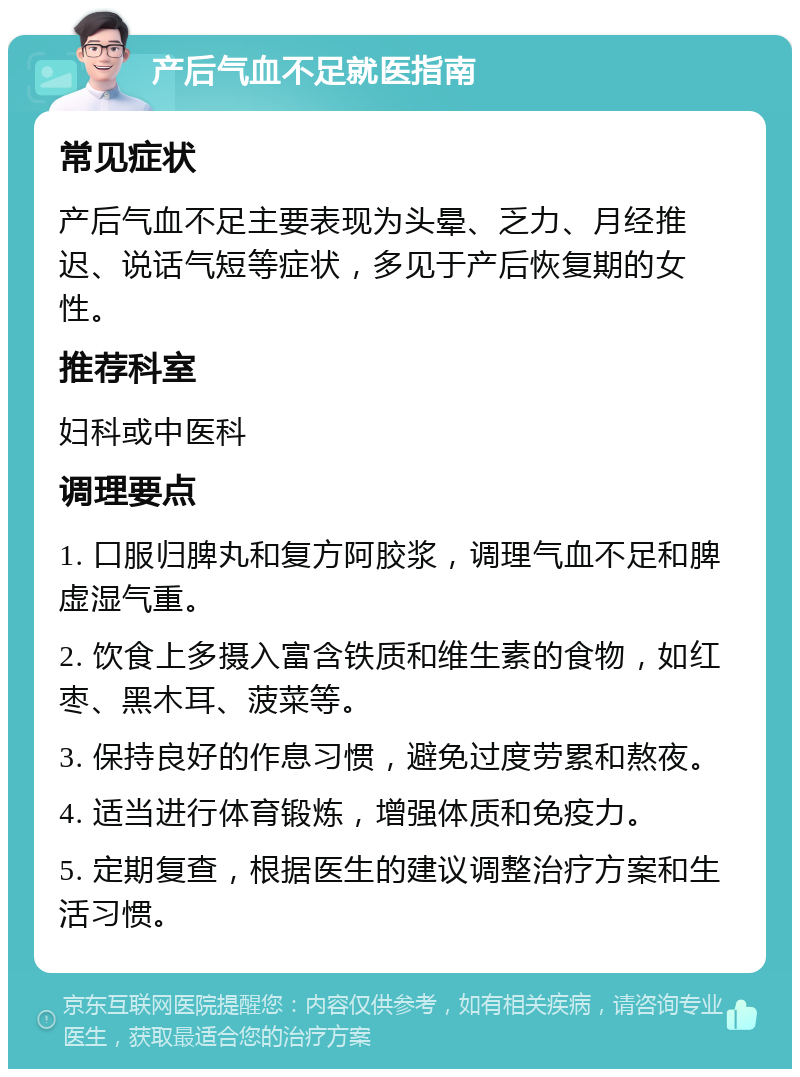 产后气血不足就医指南 常见症状 产后气血不足主要表现为头晕、乏力、月经推迟、说话气短等症状，多见于产后恢复期的女性。 推荐科室 妇科或中医科 调理要点 1. 口服归脾丸和复方阿胶浆，调理气血不足和脾虚湿气重。 2. 饮食上多摄入富含铁质和维生素的食物，如红枣、黑木耳、菠菜等。 3. 保持良好的作息习惯，避免过度劳累和熬夜。 4. 适当进行体育锻炼，增强体质和免疫力。 5. 定期复查，根据医生的建议调整治疗方案和生活习惯。