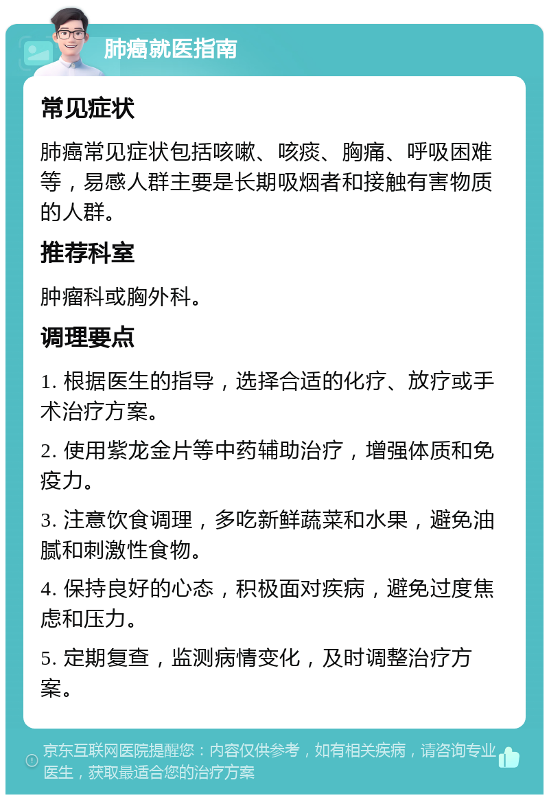 肺癌就医指南 常见症状 肺癌常见症状包括咳嗽、咳痰、胸痛、呼吸困难等，易感人群主要是长期吸烟者和接触有害物质的人群。 推荐科室 肿瘤科或胸外科。 调理要点 1. 根据医生的指导，选择合适的化疗、放疗或手术治疗方案。 2. 使用紫龙金片等中药辅助治疗，增强体质和免疫力。 3. 注意饮食调理，多吃新鲜蔬菜和水果，避免油腻和刺激性食物。 4. 保持良好的心态，积极面对疾病，避免过度焦虑和压力。 5. 定期复查，监测病情变化，及时调整治疗方案。