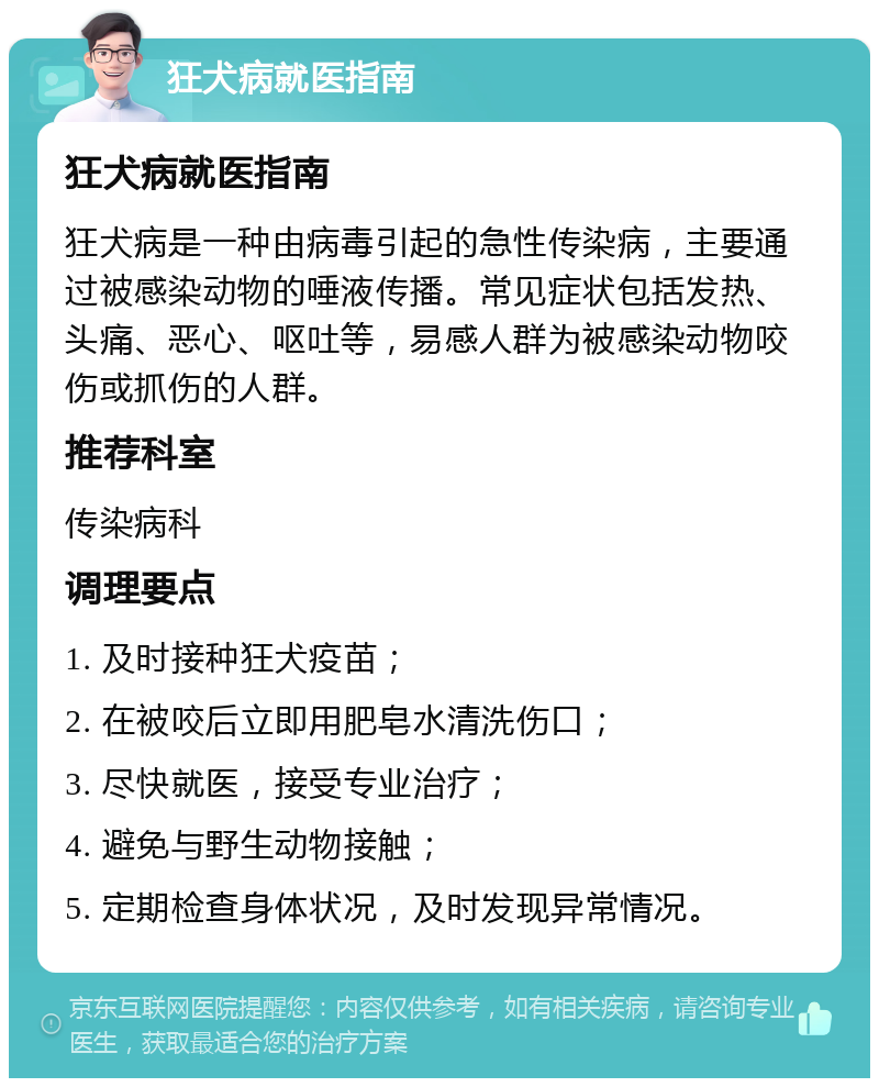 狂犬病就医指南 狂犬病就医指南 狂犬病是一种由病毒引起的急性传染病，主要通过被感染动物的唾液传播。常见症状包括发热、头痛、恶心、呕吐等，易感人群为被感染动物咬伤或抓伤的人群。 推荐科室 传染病科 调理要点 1. 及时接种狂犬疫苗； 2. 在被咬后立即用肥皂水清洗伤口； 3. 尽快就医，接受专业治疗； 4. 避免与野生动物接触； 5. 定期检查身体状况，及时发现异常情况。