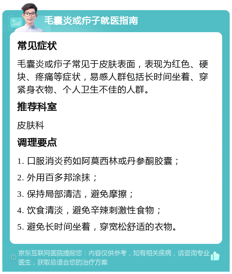 毛囊炎或疖子就医指南 常见症状 毛囊炎或疖子常见于皮肤表面，表现为红色、硬块、疼痛等症状，易感人群包括长时间坐着、穿紧身衣物、个人卫生不佳的人群。 推荐科室 皮肤科 调理要点 1. 口服消炎药如阿莫西林或丹参酮胶囊； 2. 外用百多邦涂抹； 3. 保持局部清洁，避免摩擦； 4. 饮食清淡，避免辛辣刺激性食物； 5. 避免长时间坐着，穿宽松舒适的衣物。