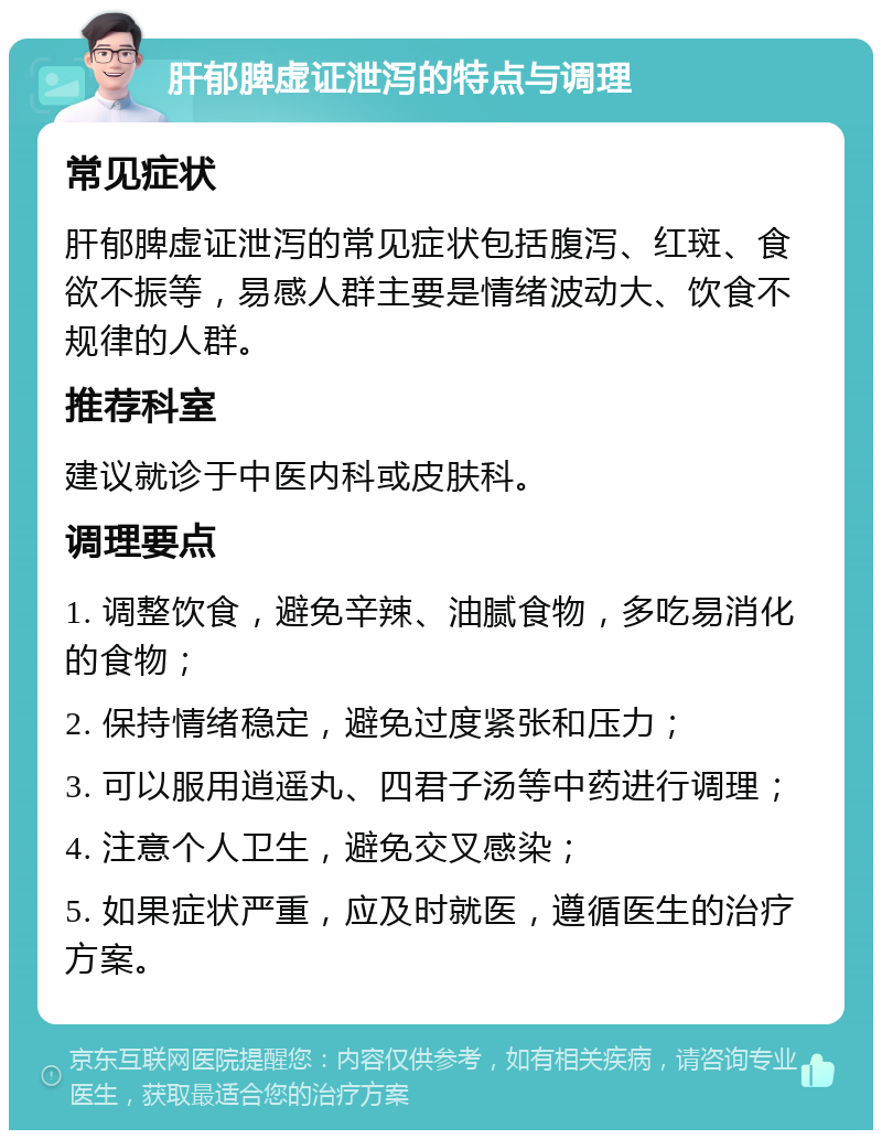 肝郁脾虚证泄泻的特点与调理 常见症状 肝郁脾虚证泄泻的常见症状包括腹泻、红斑、食欲不振等，易感人群主要是情绪波动大、饮食不规律的人群。 推荐科室 建议就诊于中医内科或皮肤科。 调理要点 1. 调整饮食，避免辛辣、油腻食物，多吃易消化的食物； 2. 保持情绪稳定，避免过度紧张和压力； 3. 可以服用逍遥丸、四君子汤等中药进行调理； 4. 注意个人卫生，避免交叉感染； 5. 如果症状严重，应及时就医，遵循医生的治疗方案。