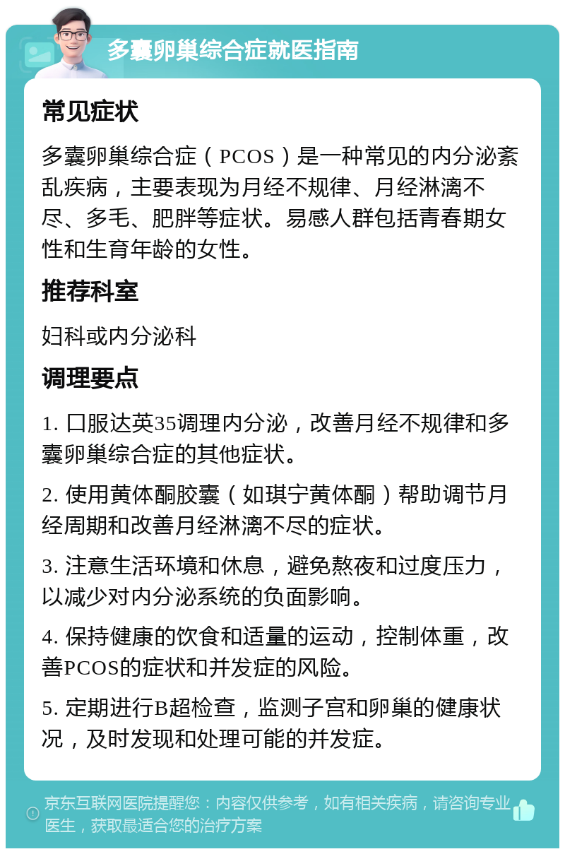 多囊卵巢综合症就医指南 常见症状 多囊卵巢综合症（PCOS）是一种常见的内分泌紊乱疾病，主要表现为月经不规律、月经淋漓不尽、多毛、肥胖等症状。易感人群包括青春期女性和生育年龄的女性。 推荐科室 妇科或内分泌科 调理要点 1. 口服达英35调理内分泌，改善月经不规律和多囊卵巢综合症的其他症状。 2. 使用黄体酮胶囊（如琪宁黄体酮）帮助调节月经周期和改善月经淋漓不尽的症状。 3. 注意生活环境和休息，避免熬夜和过度压力，以减少对内分泌系统的负面影响。 4. 保持健康的饮食和适量的运动，控制体重，改善PCOS的症状和并发症的风险。 5. 定期进行B超检查，监测子宫和卵巢的健康状况，及时发现和处理可能的并发症。