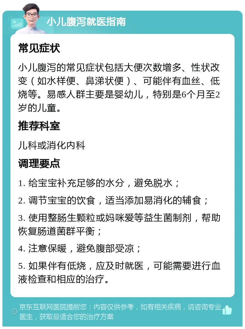 小儿腹泻就医指南 常见症状 小儿腹泻的常见症状包括大便次数增多、性状改变（如水样便、鼻涕状便）、可能伴有血丝、低烧等。易感人群主要是婴幼儿，特别是6个月至2岁的儿童。 推荐科室 儿科或消化内科 调理要点 1. 给宝宝补充足够的水分，避免脱水； 2. 调节宝宝的饮食，适当添加易消化的辅食； 3. 使用整肠生颗粒或妈咪爱等益生菌制剂，帮助恢复肠道菌群平衡； 4. 注意保暖，避免腹部受凉； 5. 如果伴有低烧，应及时就医，可能需要进行血液检查和相应的治疗。