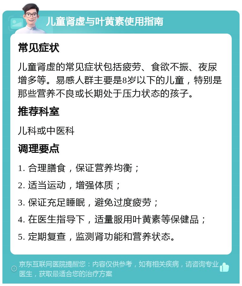 儿童肾虚与叶黄素使用指南 常见症状 儿童肾虚的常见症状包括疲劳、食欲不振、夜尿增多等。易感人群主要是8岁以下的儿童，特别是那些营养不良或长期处于压力状态的孩子。 推荐科室 儿科或中医科 调理要点 1. 合理膳食，保证营养均衡； 2. 适当运动，增强体质； 3. 保证充足睡眠，避免过度疲劳； 4. 在医生指导下，适量服用叶黄素等保健品； 5. 定期复查，监测肾功能和营养状态。