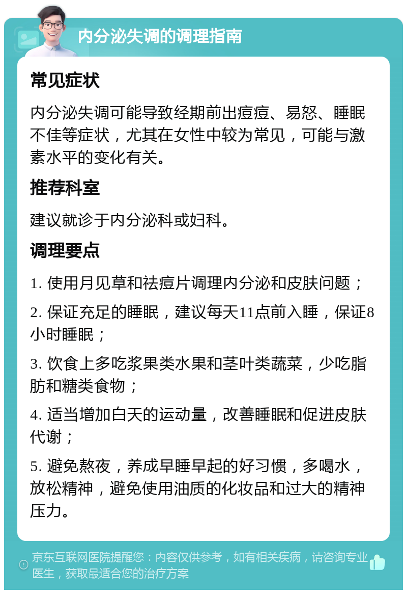 内分泌失调的调理指南 常见症状 内分泌失调可能导致经期前出痘痘、易怒、睡眠不佳等症状，尤其在女性中较为常见，可能与激素水平的变化有关。 推荐科室 建议就诊于内分泌科或妇科。 调理要点 1. 使用月见草和祛痘片调理内分泌和皮肤问题； 2. 保证充足的睡眠，建议每天11点前入睡，保证8小时睡眠； 3. 饮食上多吃浆果类水果和茎叶类蔬菜，少吃脂肪和糖类食物； 4. 适当增加白天的运动量，改善睡眠和促进皮肤代谢； 5. 避免熬夜，养成早睡早起的好习惯，多喝水，放松精神，避免使用油质的化妆品和过大的精神压力。