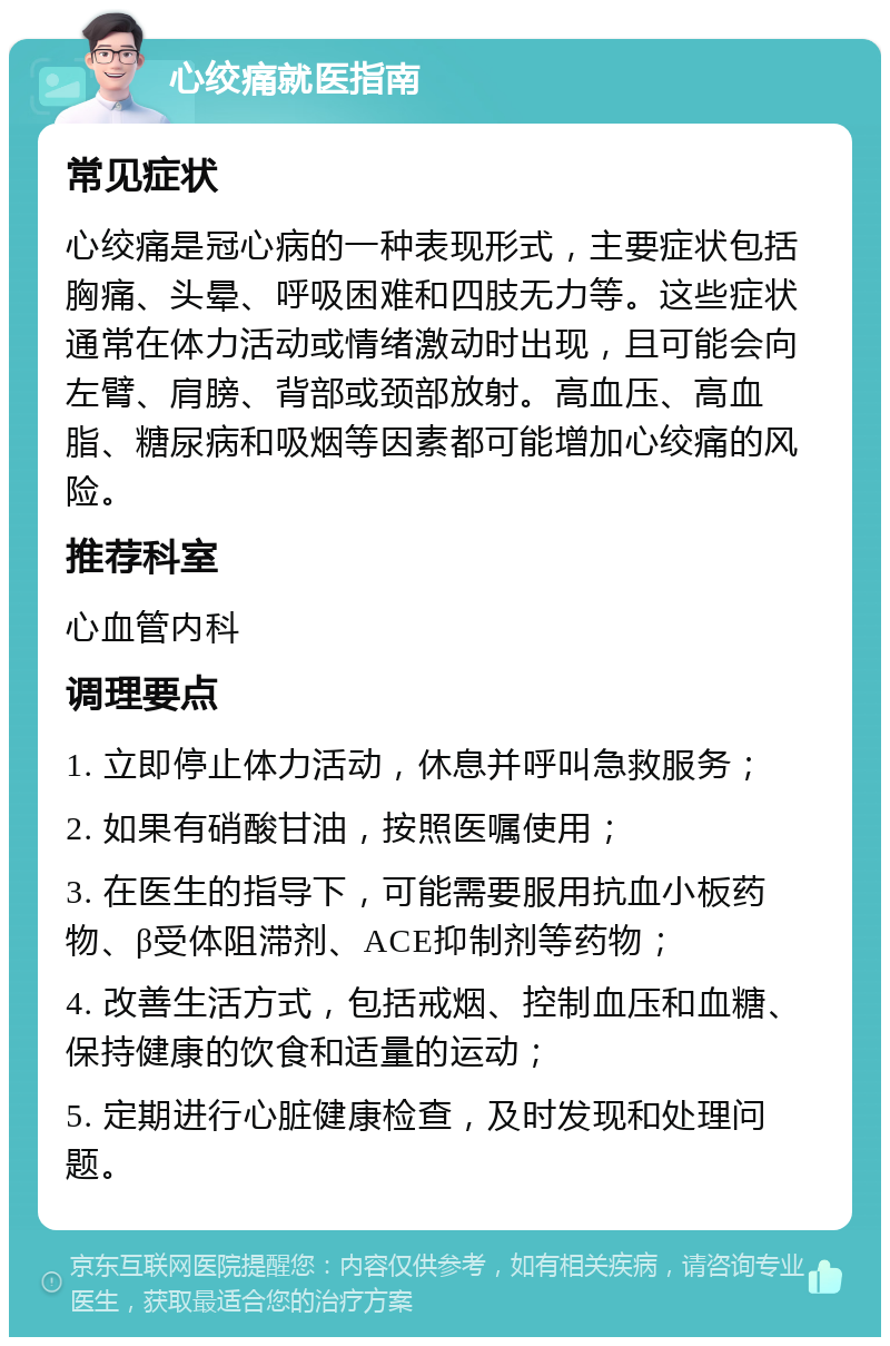 心绞痛就医指南 常见症状 心绞痛是冠心病的一种表现形式，主要症状包括胸痛、头晕、呼吸困难和四肢无力等。这些症状通常在体力活动或情绪激动时出现，且可能会向左臂、肩膀、背部或颈部放射。高血压、高血脂、糖尿病和吸烟等因素都可能增加心绞痛的风险。 推荐科室 心血管内科 调理要点 1. 立即停止体力活动，休息并呼叫急救服务； 2. 如果有硝酸甘油，按照医嘱使用； 3. 在医生的指导下，可能需要服用抗血小板药物、β受体阻滞剂、ACE抑制剂等药物； 4. 改善生活方式，包括戒烟、控制血压和血糖、保持健康的饮食和适量的运动； 5. 定期进行心脏健康检查，及时发现和处理问题。