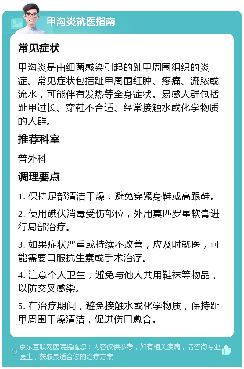 甲沟炎就医指南 常见症状 甲沟炎是由细菌感染引起的趾甲周围组织的炎症。常见症状包括趾甲周围红肿、疼痛、流脓或流水，可能伴有发热等全身症状。易感人群包括趾甲过长、穿鞋不合适、经常接触水或化学物质的人群。 推荐科室 普外科 调理要点 1. 保持足部清洁干燥，避免穿紧身鞋或高跟鞋。 2. 使用碘伏消毒受伤部位，外用莫匹罗星软膏进行局部治疗。 3. 如果症状严重或持续不改善，应及时就医，可能需要口服抗生素或手术治疗。 4. 注意个人卫生，避免与他人共用鞋袜等物品，以防交叉感染。 5. 在治疗期间，避免接触水或化学物质，保持趾甲周围干燥清洁，促进伤口愈合。