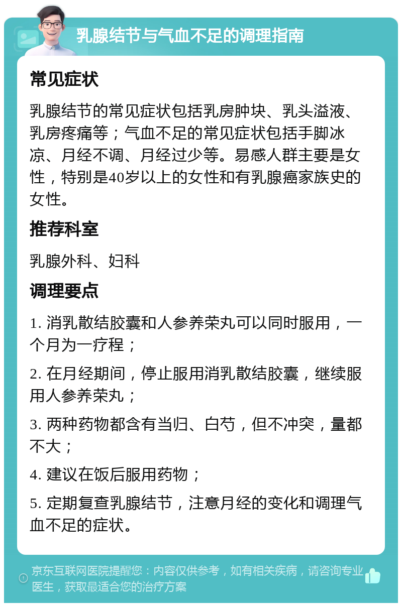 乳腺结节与气血不足的调理指南 常见症状 乳腺结节的常见症状包括乳房肿块、乳头溢液、乳房疼痛等；气血不足的常见症状包括手脚冰凉、月经不调、月经过少等。易感人群主要是女性，特别是40岁以上的女性和有乳腺癌家族史的女性。 推荐科室 乳腺外科、妇科 调理要点 1. 消乳散结胶囊和人参养荣丸可以同时服用，一个月为一疗程； 2. 在月经期间，停止服用消乳散结胶囊，继续服用人参养荣丸； 3. 两种药物都含有当归、白芍，但不冲突，量都不大； 4. 建议在饭后服用药物； 5. 定期复查乳腺结节，注意月经的变化和调理气血不足的症状。