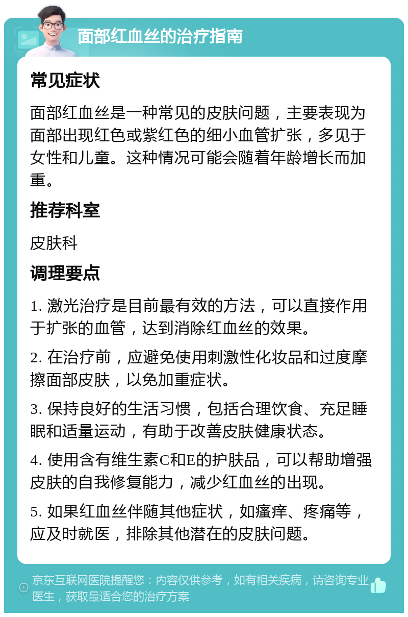 面部红血丝的治疗指南 常见症状 面部红血丝是一种常见的皮肤问题，主要表现为面部出现红色或紫红色的细小血管扩张，多见于女性和儿童。这种情况可能会随着年龄增长而加重。 推荐科室 皮肤科 调理要点 1. 激光治疗是目前最有效的方法，可以直接作用于扩张的血管，达到消除红血丝的效果。 2. 在治疗前，应避免使用刺激性化妆品和过度摩擦面部皮肤，以免加重症状。 3. 保持良好的生活习惯，包括合理饮食、充足睡眠和适量运动，有助于改善皮肤健康状态。 4. 使用含有维生素C和E的护肤品，可以帮助增强皮肤的自我修复能力，减少红血丝的出现。 5. 如果红血丝伴随其他症状，如瘙痒、疼痛等，应及时就医，排除其他潜在的皮肤问题。