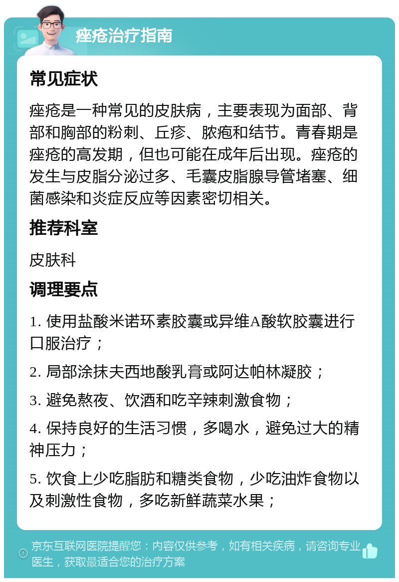 痤疮治疗指南 常见症状 痤疮是一种常见的皮肤病，主要表现为面部、背部和胸部的粉刺、丘疹、脓疱和结节。青春期是痤疮的高发期，但也可能在成年后出现。痤疮的发生与皮脂分泌过多、毛囊皮脂腺导管堵塞、细菌感染和炎症反应等因素密切相关。 推荐科室 皮肤科 调理要点 1. 使用盐酸米诺环素胶囊或异维A酸软胶囊进行口服治疗； 2. 局部涂抹夫西地酸乳膏或阿达帕林凝胶； 3. 避免熬夜、饮酒和吃辛辣刺激食物； 4. 保持良好的生活习惯，多喝水，避免过大的精神压力； 5. 饮食上少吃脂肪和糖类食物，少吃油炸食物以及刺激性食物，多吃新鲜蔬菜水果；