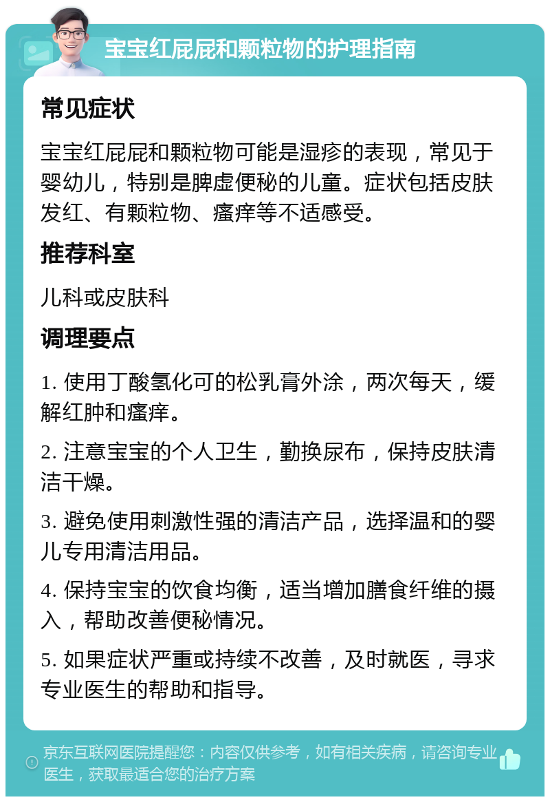 宝宝红屁屁和颗粒物的护理指南 常见症状 宝宝红屁屁和颗粒物可能是湿疹的表现，常见于婴幼儿，特别是脾虚便秘的儿童。症状包括皮肤发红、有颗粒物、瘙痒等不适感受。 推荐科室 儿科或皮肤科 调理要点 1. 使用丁酸氢化可的松乳膏外涂，两次每天，缓解红肿和瘙痒。 2. 注意宝宝的个人卫生，勤换尿布，保持皮肤清洁干燥。 3. 避免使用刺激性强的清洁产品，选择温和的婴儿专用清洁用品。 4. 保持宝宝的饮食均衡，适当增加膳食纤维的摄入，帮助改善便秘情况。 5. 如果症状严重或持续不改善，及时就医，寻求专业医生的帮助和指导。