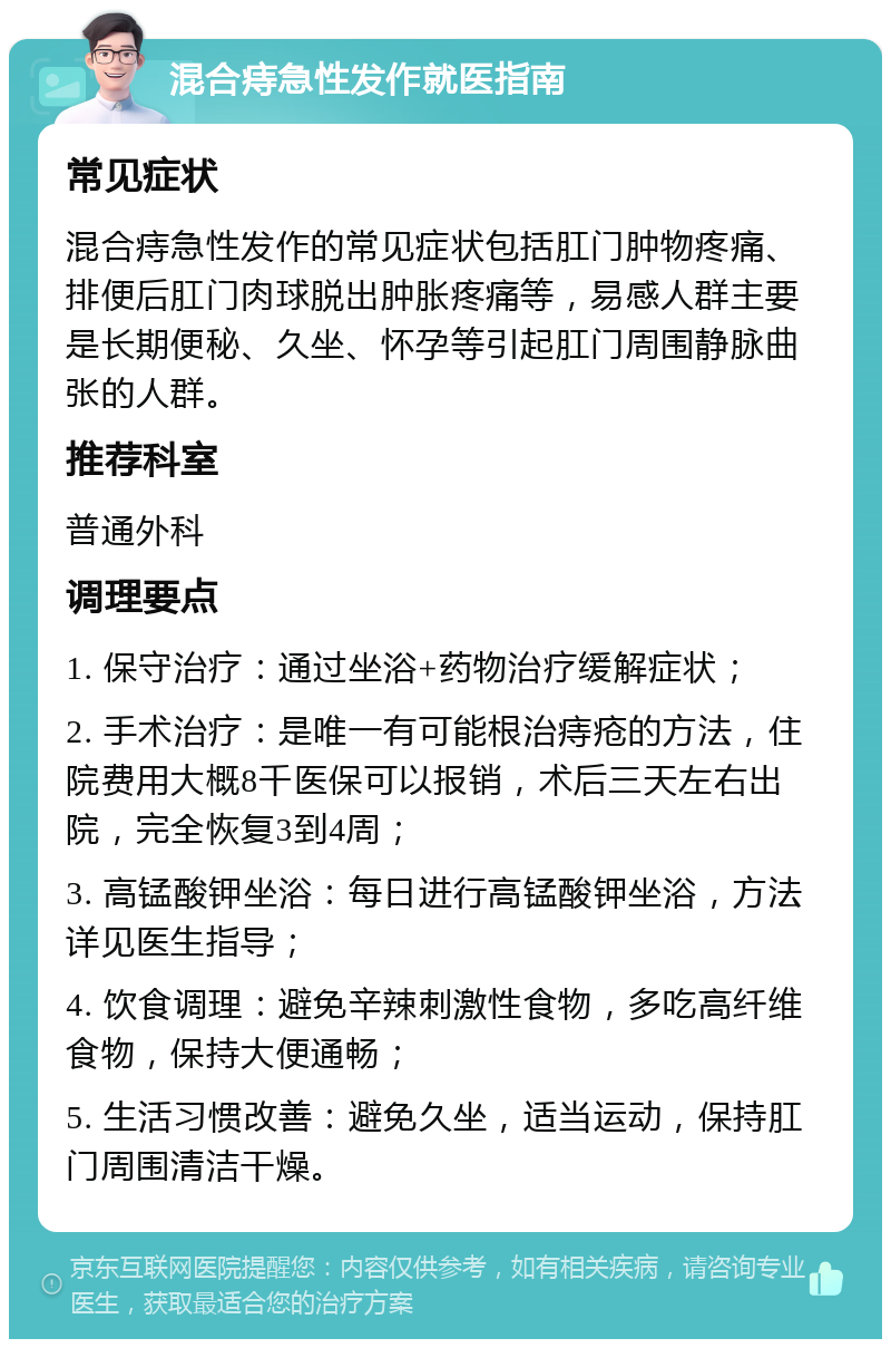 混合痔急性发作就医指南 常见症状 混合痔急性发作的常见症状包括肛门肿物疼痛、排便后肛门肉球脱出肿胀疼痛等，易感人群主要是长期便秘、久坐、怀孕等引起肛门周围静脉曲张的人群。 推荐科室 普通外科 调理要点 1. 保守治疗：通过坐浴+药物治疗缓解症状； 2. 手术治疗：是唯一有可能根治痔疮的方法，住院费用大概8千医保可以报销，术后三天左右出院，完全恢复3到4周； 3. 高锰酸钾坐浴：每日进行高锰酸钾坐浴，方法详见医生指导； 4. 饮食调理：避免辛辣刺激性食物，多吃高纤维食物，保持大便通畅； 5. 生活习惯改善：避免久坐，适当运动，保持肛门周围清洁干燥。