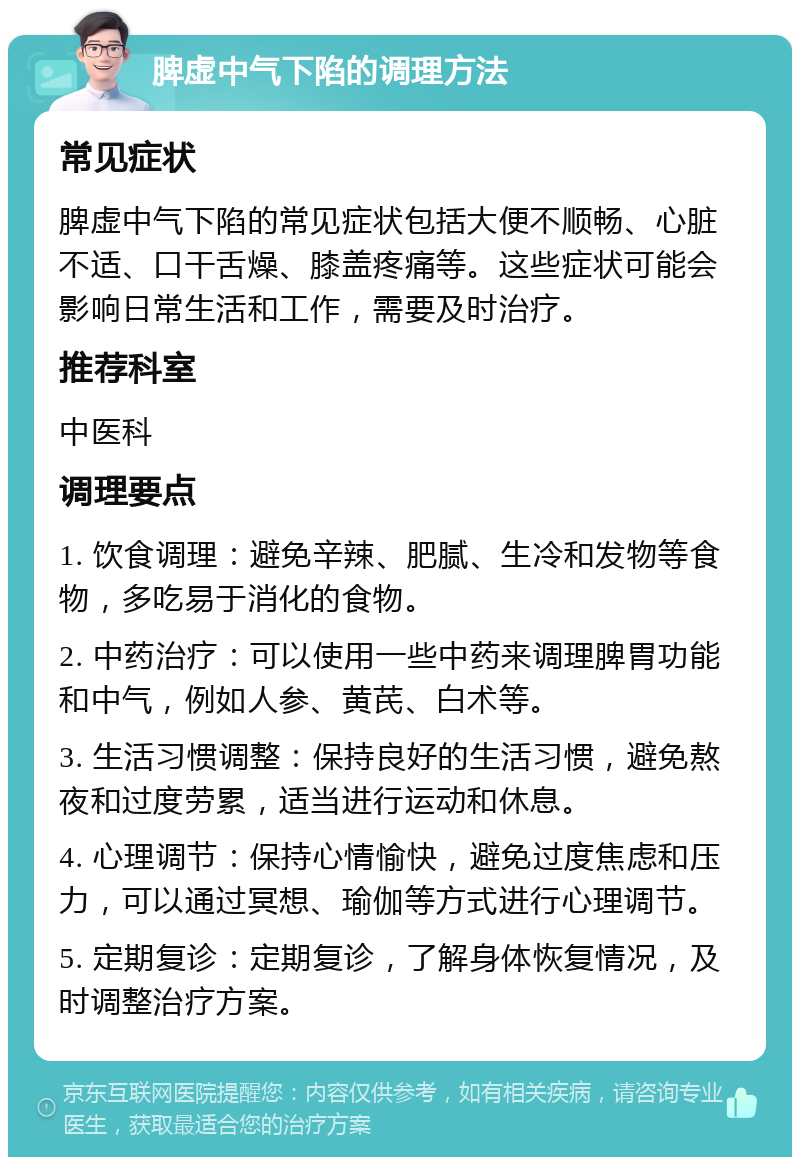 脾虚中气下陷的调理方法 常见症状 脾虚中气下陷的常见症状包括大便不顺畅、心脏不适、口干舌燥、膝盖疼痛等。这些症状可能会影响日常生活和工作，需要及时治疗。 推荐科室 中医科 调理要点 1. 饮食调理：避免辛辣、肥腻、生冷和发物等食物，多吃易于消化的食物。 2. 中药治疗：可以使用一些中药来调理脾胃功能和中气，例如人参、黄芪、白术等。 3. 生活习惯调整：保持良好的生活习惯，避免熬夜和过度劳累，适当进行运动和休息。 4. 心理调节：保持心情愉快，避免过度焦虑和压力，可以通过冥想、瑜伽等方式进行心理调节。 5. 定期复诊：定期复诊，了解身体恢复情况，及时调整治疗方案。