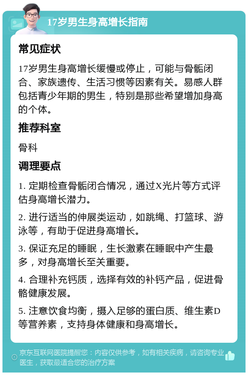 17岁男生身高增长指南 常见症状 17岁男生身高增长缓慢或停止，可能与骨骺闭合、家族遗传、生活习惯等因素有关。易感人群包括青少年期的男生，特别是那些希望增加身高的个体。 推荐科室 骨科 调理要点 1. 定期检查骨骺闭合情况，通过X光片等方式评估身高增长潜力。 2. 进行适当的伸展类运动，如跳绳、打篮球、游泳等，有助于促进身高增长。 3. 保证充足的睡眠，生长激素在睡眠中产生最多，对身高增长至关重要。 4. 合理补充钙质，选择有效的补钙产品，促进骨骼健康发展。 5. 注意饮食均衡，摄入足够的蛋白质、维生素D等营养素，支持身体健康和身高增长。