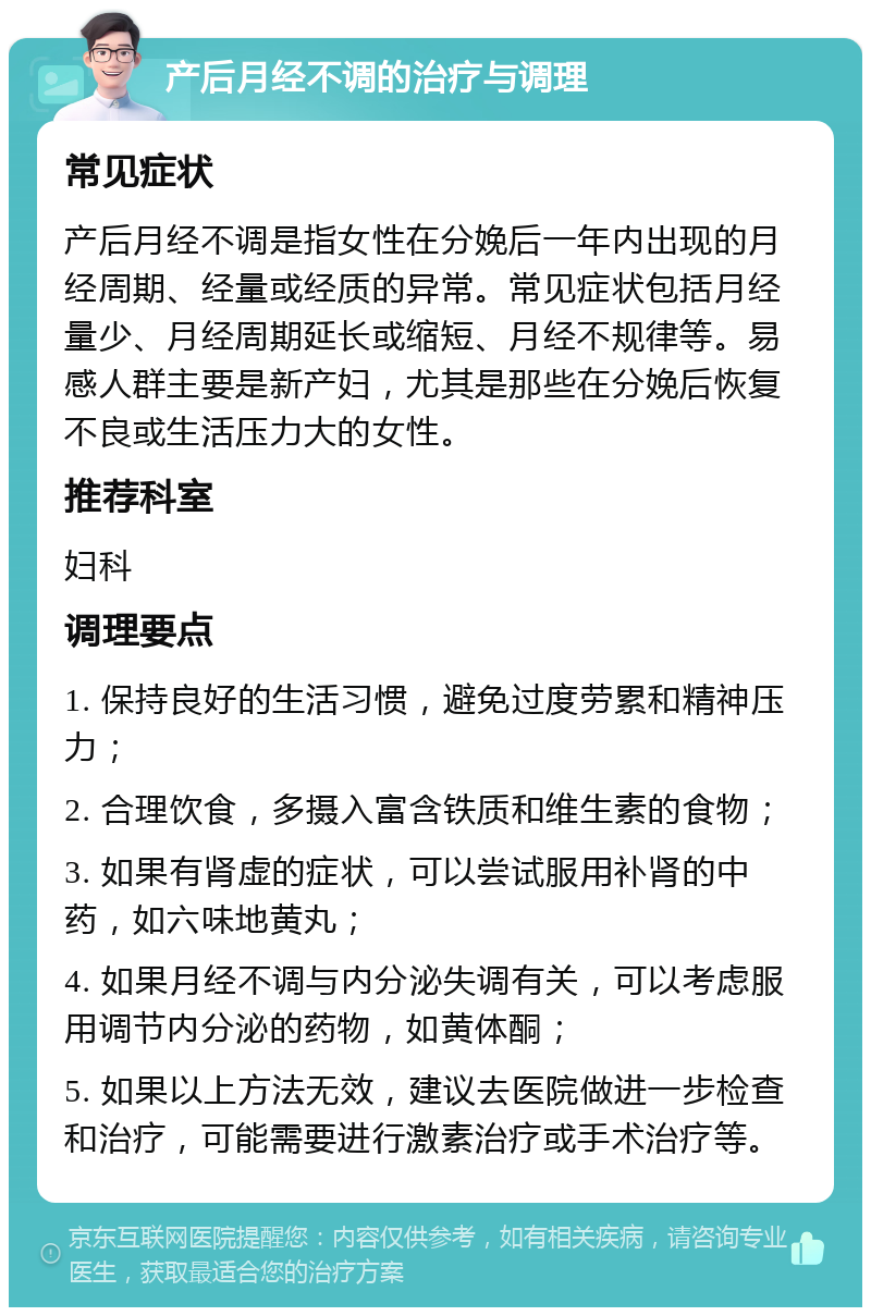 产后月经不调的治疗与调理 常见症状 产后月经不调是指女性在分娩后一年内出现的月经周期、经量或经质的异常。常见症状包括月经量少、月经周期延长或缩短、月经不规律等。易感人群主要是新产妇，尤其是那些在分娩后恢复不良或生活压力大的女性。 推荐科室 妇科 调理要点 1. 保持良好的生活习惯，避免过度劳累和精神压力； 2. 合理饮食，多摄入富含铁质和维生素的食物； 3. 如果有肾虚的症状，可以尝试服用补肾的中药，如六味地黄丸； 4. 如果月经不调与内分泌失调有关，可以考虑服用调节内分泌的药物，如黄体酮； 5. 如果以上方法无效，建议去医院做进一步检查和治疗，可能需要进行激素治疗或手术治疗等。